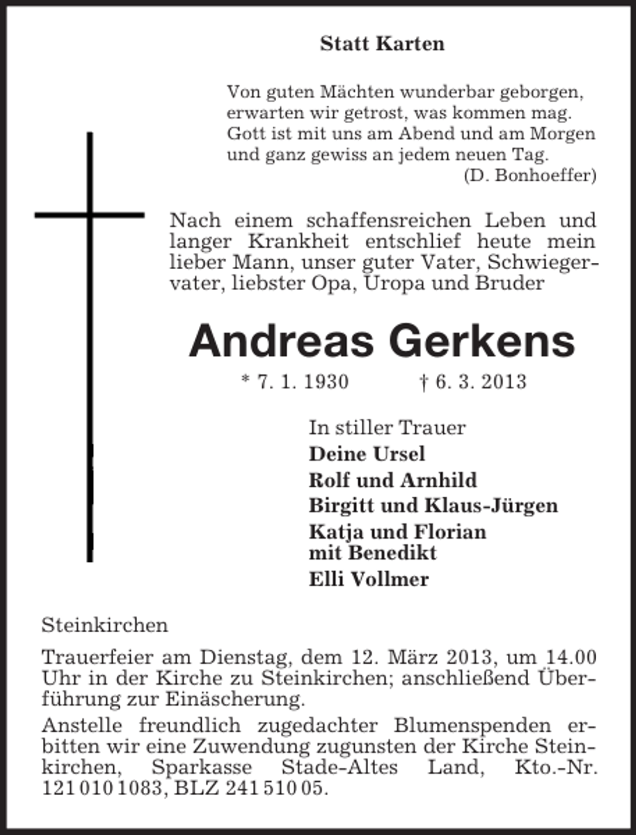 <p>Statt Karten<br />Von guten Mächten wunderbar geborgen,<br />erwarten wir getrost, was kommen mag.<br />Gott ist mit uns am Abend und am Morgen<br />und ganz gewiss an jedem neuen Tag.<br />(D. Bonhoeffer)<br />Nach einem schaffensreichen Leben und langer Krankheit entschlief heute mein<br />lieber Mann, unser guter Vater, Schwieger-vater, liebster Opa, Uropa und Bruder<br />Andreas Gerkens<br />* 7. 1. 1930 † 6. 3. 2013<br />In stiller Trauer<br />Deine Ursel<br />Rolf und Arnhild<br />Birgitt und Klaus-Jürgen<br />Katja und Florian<br />mit Benedikt<br />Elli Vollmer<br />Steinkirchen<br />Trauerfeier am Dienstag, dem 12. März 2013, um 14.00 Uhr in der Kirche zu Steinkirchen; anschließend Überführung zur Einäscherung.<br />Anstelle freundlich zugedachter Blumenspenden er-<br />bitten wir eine Zuwendung zugunsten der Kirche Steinkirchen, Sparkasse Stade-Altes Land, Kto.-Nr. 121 010 1083, BLZ 241 510 05.</p>