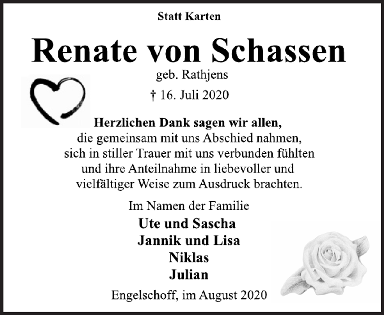 <p>Statt Karten<br />Renate von Schassen<br />geb. Rathjens<br />† 16. Juli 2020<br />Herzlichen Dank sagen wir allen,<br />die gemeinsam mit uns Abschied nahmen,<br />sich in stiller Trauer mit uns verbunden fühlten<br />und ihre Anteilnahme in liebevoller und<br />vielfältiger Weise zum Ausdruck brachten.<br />Im Namen der Familie<br />Ute und Sascha<br />Jannik und Lisa<br />Niklas<br />Julian<br />Engelschoff, im August 2020</p>