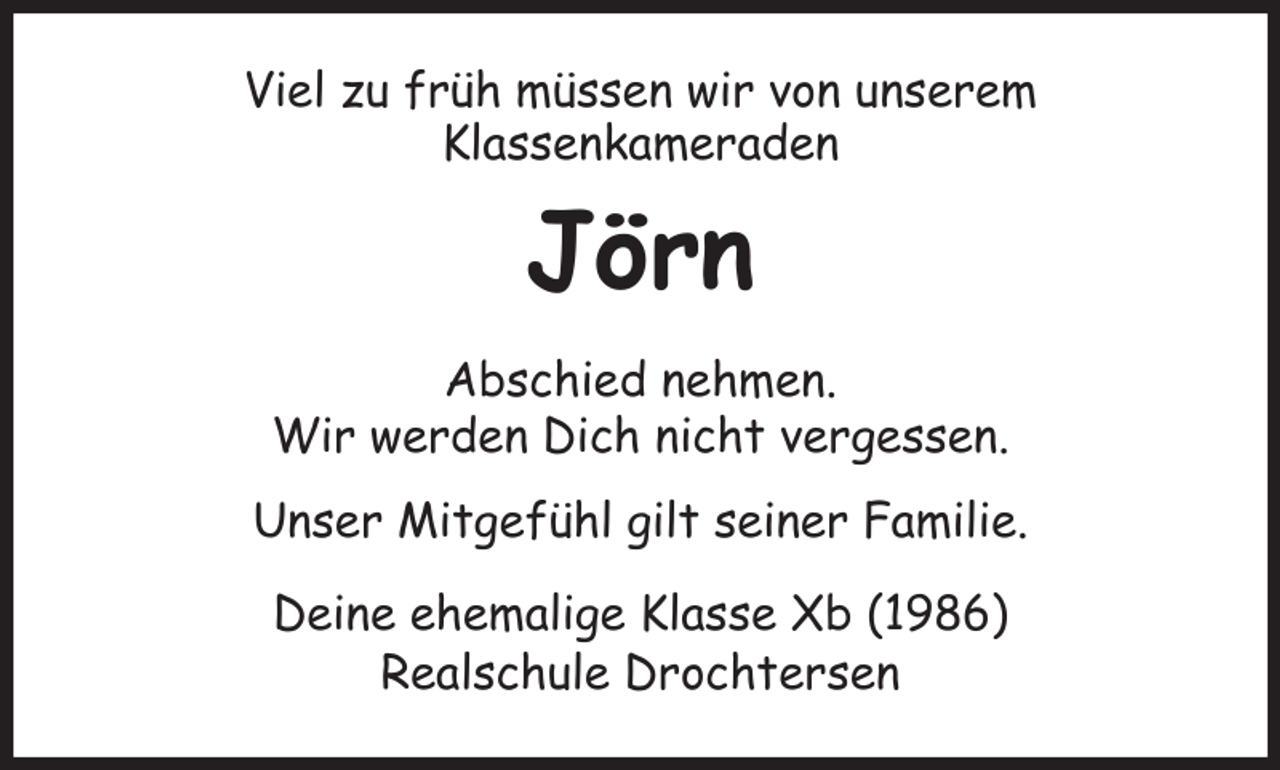 <p>Viel zu früh müssen wir von unserem<br />Klassenkameraden<br />Jörn<br />Abschied nehmen.<br />Wir werden Dich nicht vergessen.<br />Unser Mitgefühl gilt seiner Familie.</p><p>Deine ehemalige Klasse Xb (1986)<br />Realschule Drochtersen</p>