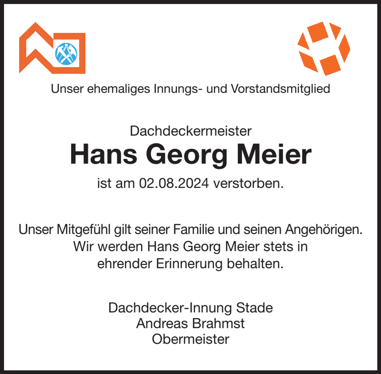 <p>Unser ehemaliges Innungs- und Vorstandsmitglied<br />Dachdeckermeister<br />Hans Georg Meier<br />ist am 02.08.2024 verstorben.<br />Unser Mitgefühl gilt seiner Familie und seinen Angehörigen.<br />Wir werden Hans Georg Meier stets in<br />ehrender Erinnerung behalten.<br />Dachdecker-Innung Stade<br />Andreas Brahmst<br />Obermeister</p>
