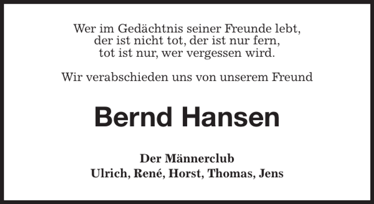 <p>Wer im Gedächtnis seiner Freunde lebt,<br />der ist nicht tot, der ist nur fern,<br />tot ist nur, wer vergessen wird.</p>
<p>Wir verabschieden uns von unserem Freund<br />Bernd Hansen<br />Der Männerclub<br />Ulrich, René, Horst, Thomas, Jens</p>