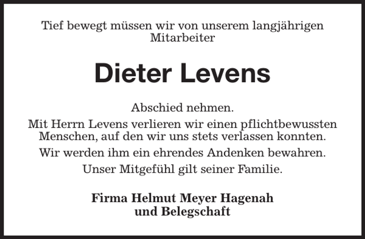 <p>Tief bewegt müssen wir von unserem langjährigen<br />Mitarbeiter<br />Dieter Levens<br />Abschied nehmen.<br />Mit Herrn Levens verlieren wir einen pflichtbewussten<br />Menschen, auf den wir uns stets verlassen konnten.<br />Wir werden ihm ein ehrendes Andenken bewahren.<br />Unser Mitgefühl gilt seiner Familie.<br />Firma Helmut Meyer Hagenah<br />und Belegschaft</p>
