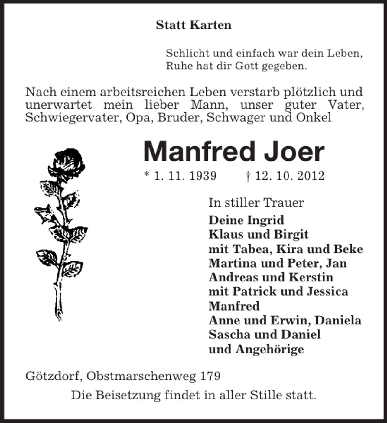 <p>Statt Karten<br />Schlicht und einfach war dein Leben,<br />Ruhe hat dir Gott gegeben.</p><p>Nach einem arbeitsreichen Leben verstarb plötzlich und<br />unerwartet mein lieber Mann, unser guter Vater,<br />Schwiegervater, Opa, Bruder, Schwager und Onkel</p><p>Manfred Joer<br />* 1. 11. 1939</p><p>† 12. 10. 2012</p><p>In stiller Trauer<br />Deine Ingrid<br />Klaus und Birgit<br />mit Tabea, Kira und Beke<br />Martina und Peter, Jan<br />Andreas und Kerstin<br />mit Patrick und Jessica<br />Manfred<br />Anne und Erwin, Daniela<br />Sascha und Daniel<br />und Angehörige<br />Götzdorf, Obstmarschenweg 179<br />Die Beisetzung findet in aller Stille statt.</p>