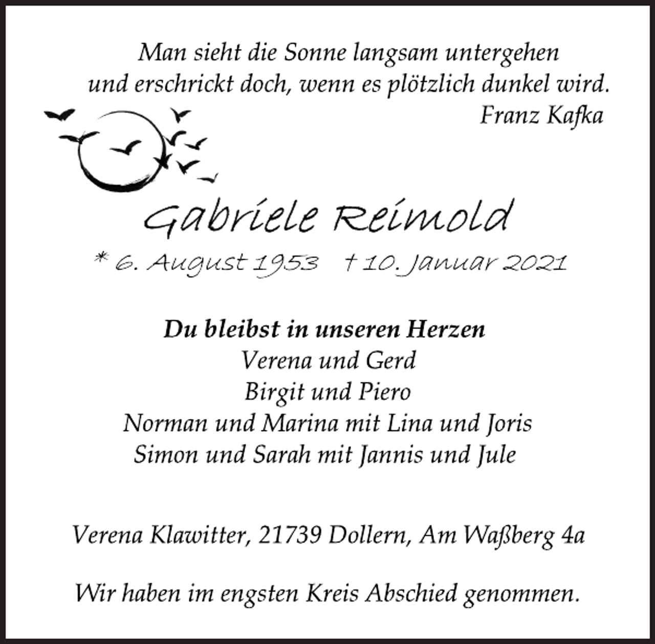 <p>Man sieht die Sonne langsam untergehen<br />und erschrickt doch, wenn es plötzlich dunkel wird.<br />Franz Kafka<br />Gabriele Reimold<br />* 6. August 1953 † 10. Januar 2021<br />Du bleibst in unseren Herzen<br />Verena und Gerd<br />Birgit und Piero<br />Norman und Marina mit Lina und Joris<br />Simon und Sarah mit Jannis und Jule<br />Verena Klawitter, 21739 Dollern, Am Waßberg 4a<br />Wir haben im engsten Kreis Abschied genommen.</p>