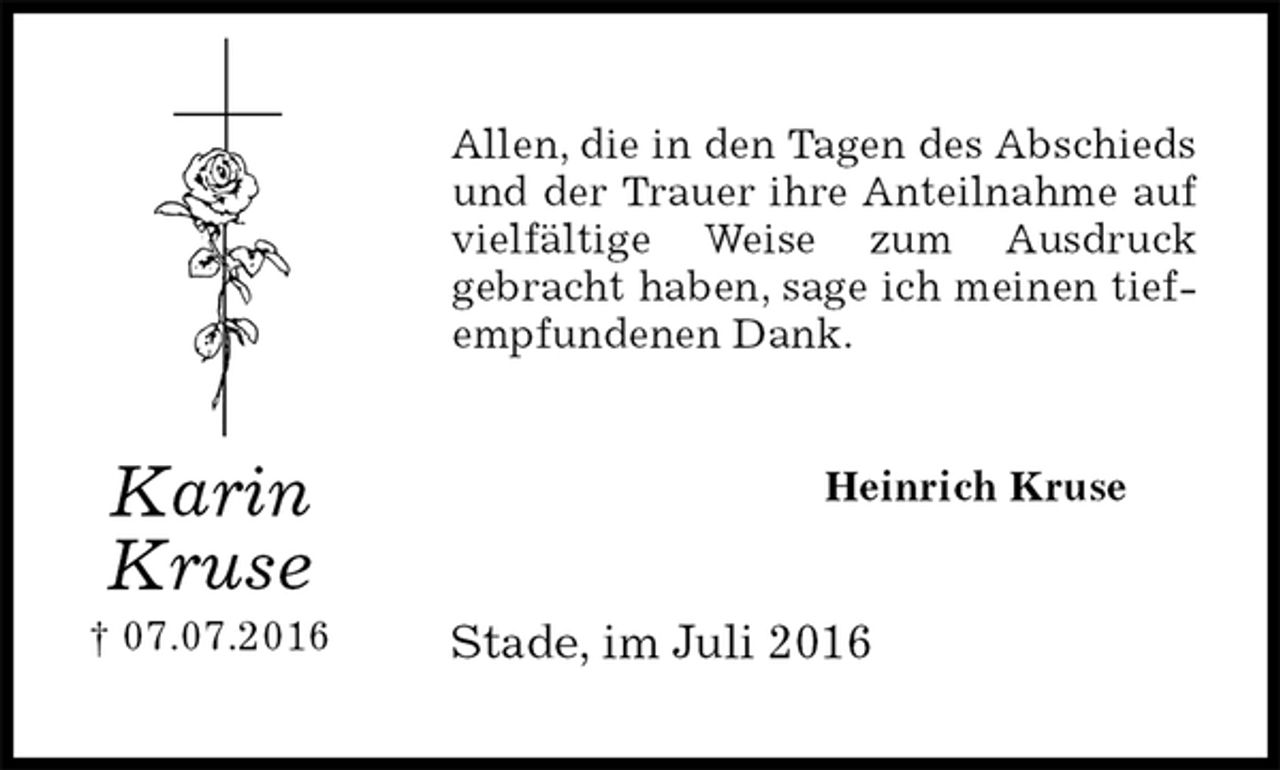 <p>Allen, die in den Tagen des Abschieds und der Trauer ihre Anteilnahme auf vielfältige Weise zum Ausdruck<br />gebracht haben, sage ich meinen tiefempfundenen Dank.<br />Heinrich Kruse<br />Stade, im Juli 2016<br />Karin<br />Kruse<br />† 07.07.2016</p>
