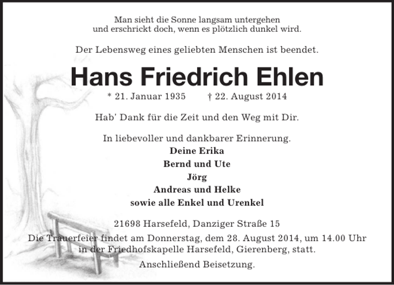 <p>Man sieht die Sonne langsam untergehen<br />und erschrickt doch, wenn es plötzlich dunkel wird.<br />Der Lebensweg eines geliebten Menschen ist beendet.<br />Hans Friedrich Ehlen<br />* 21. Januar 1935 † 22. August 2014<br />Hab' Dank für die Zeit und den Weg mit Dir.<br />In liebevoller und dankbarer Erinnerung.<br />Deine Erika<br />Bernd und Ute<br />Jörg<br />Andreas und Helke<br />sowie alle Enkel und Urenkel<br />21698 Harsefeld, Danziger Straße 15<br />Die Trauerfeier findet am Donnerstag, dem 28. August 2014, um 14.00 Uhr in der Friedhofskapelle Harsefeld, Gierenberg, statt.<br />Anschließend Beisetzung.</p>