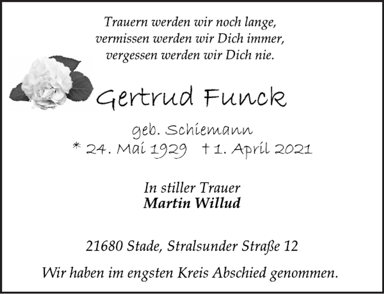 <p>Trauern werden wir noch lange,<br />vermissen werden wir Dich immer,<br />vergessen werden wir Dich nie.<br />Gertrud Funck<br />* 24. Mai 1929 † 1. April 2021<br />geb. Schiemann<br />In stiller Trauer<br />Martin Willud<br />21680 Stade, Stralsunder Straße 12<br />Wir haben im engsten Kreis Abschied genommen.</p>
