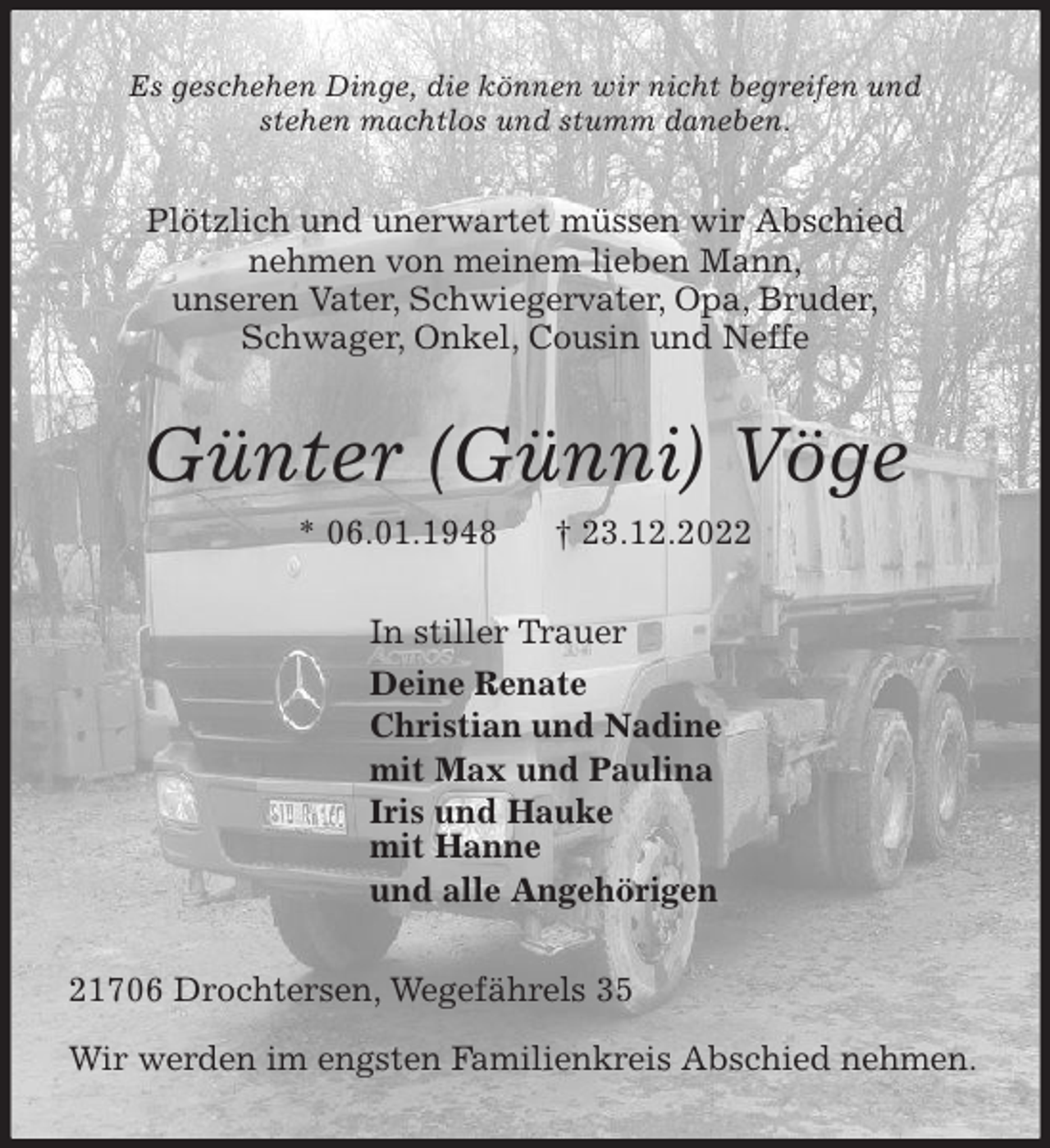 <p>Es geschehen Dinge, die können wir nicht begreifen und<br />stehen machtlos und stumm daneben.<br />Plötzlich und unerwartet müssen wir Abschied<br />nehmen von meinem lieben Mann,<br />unseren Vater, Schwiegervater, Opa, Bruder,<br />Schwager, Onkel, Cousin und Neffe<br />Günter (Günni) Vöge<br />* 06.01.1948 † 23.12.2022<br />In stiller Trauer<br />Deine Renate<br />Christian und Nadine<br />mit Max und Paulina<br />Iris und Hauke<br />mit Hanne<br />und alle Angehörigen<br />21706 Drochtersen, Wegefährels 35</p><p>Wir werden im engsten Familienkreis Abschied nehmen.</p>