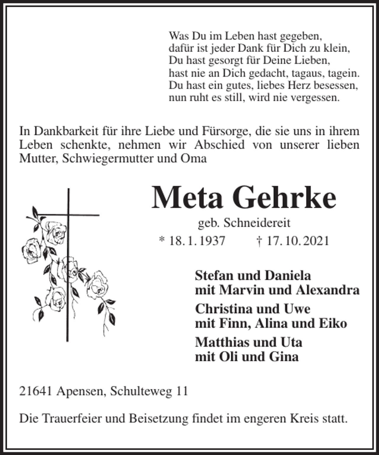 <p>Was Du im Leben hast gegeben,<br />dafür ist jeder Dank für Dich zu klein,<br />Du hast gesorgt für Deine Lieben,<br />hast nie an Dich gedacht, tagaus, tagein.<br />Du hast ein gutes, liebes Herz besessen,<br />nun ruht es still, wird nie vergessen.<br />In Dankbarkeit für ihre Liebe und Fürsorge, die sie uns in ihrem<br />Leben schenkte, nehmen wir Abschied von unserer lieben Mutter, Schwiegermutter und Oma<br />Meta Gehrke<br />geb. Schneidereit<br />* 18. 1. 1937 † 17. 10. 2021<br />Stefan und Daniela<br />mit Marvin und Alexandra<br />Christina und Uwe<br />mit Finn, Alina und Eiko<br />Matthias und Uta<br />mit Oli und Gina<br />21641 Apensen, Schulteweg 11</p>
<p>Die Trauerfeier und Beisetzung findet im engeren Kreis statt.</p>