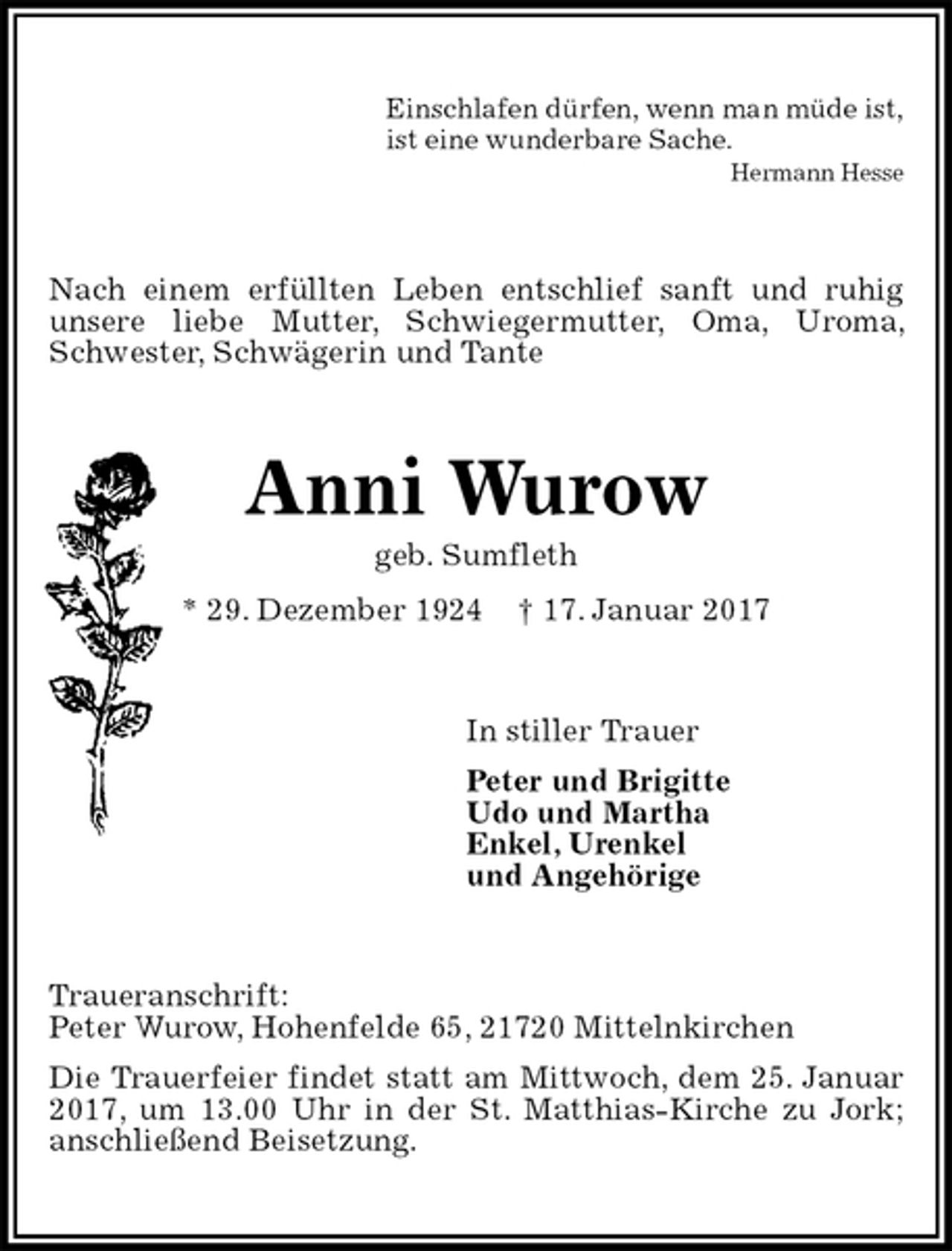 <p>Einschlafen dürfen, wenn man müde ist,<br />ist eine wunderbare Sache.<br />Hermann Hesse<br />Nach einem erfüllten Leben entschlief sanft und ruhig unsere liebe Mutter, Schwiegermutter, Oma, Uroma, Schwester, Schwägerin und Tante<br />Anni Wurow<br />geb. Sumfleth<br />* 29. Dezember 1924 † 17. Januar 2017<br />In stiller Trauer<br />Peter und Brigitte<br />Udo und Martha<br />Enkel, Urenkel<br />und Angehörige<br />Traueranschrift:<br />Peter Wurow, Hohenfelde 65, 21720 Mittelnkirchen<br />Die Trauerfeier findet statt am Mittwoch, dem 25. Januar 2017, um 13.00 Uhr in der St. Matthias-Kirche zu Jork; anschließend Beisetzung.</p>