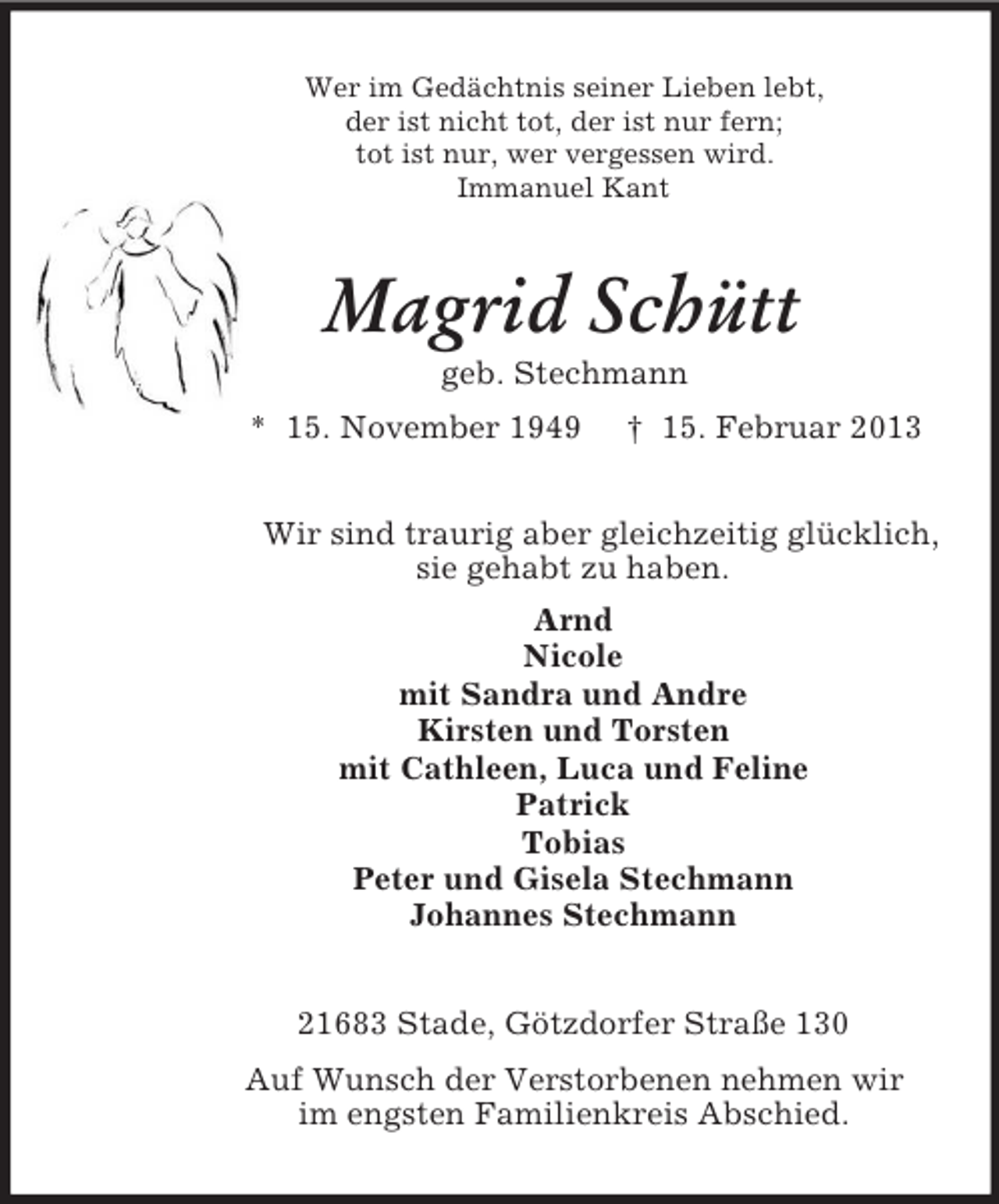 <p>Wer im Gedächtnis seiner Lieben lebt,<br />der ist nicht tot, der ist nur fern;<br />tot ist nur, wer vergessen wird.<br />Immanuel Kant<br />Magrid Schütt<br />geb. Stechmann<br />* 15. November 1949 † 15. Februar 2013<br />Wir sind traurig aber gleichzeitig glücklich,<br />sie gehabt zu haben.<br />Arnd<br />Nicole<br />mit Sandra und Andre<br />Kirsten und Torsten<br />mit Cathleen, Luca und Feline<br />Patrick<br />Tobias<br />Peter und Gisela Stechmann<br />Johannes Stechmann<br />21683 Stade, Götzdorfer Straße 130<br />Auf Wunsch der Verstorbenen nehmen wir<br />im engsten Familienkreis Abschied.</p>