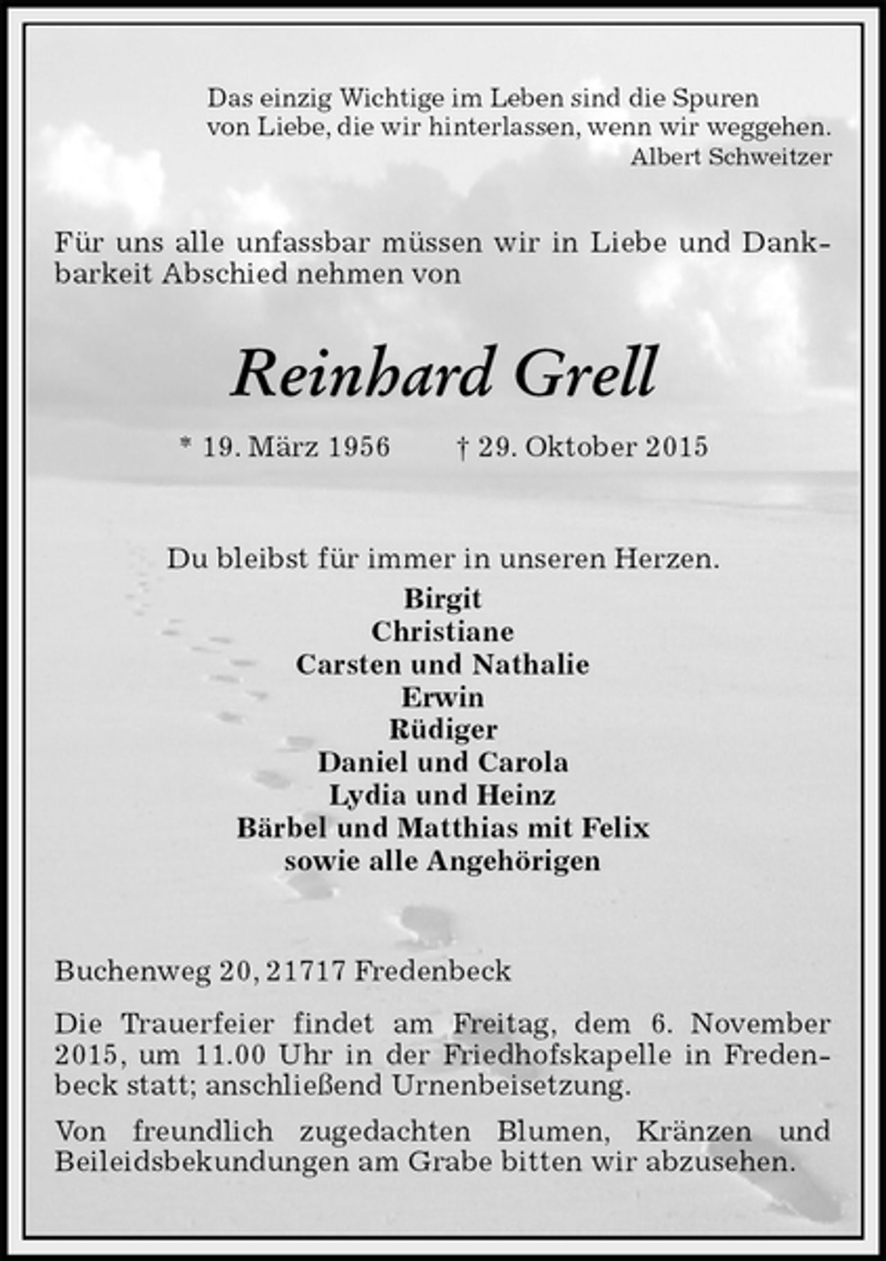 <p>Das einzig Wichtige im Leben sind die Spuren<br />von Liebe, die wir hinterlassen, wenn wir weggehen.<br />Albert Schweitzer<br />Für uns alle unfassbar müssen wir in Liebe und Dankbarkeit Abschied nehmen von<br />Reinhard Grell<br />* 19. März 1956 † 29. Oktober 2015<br />Du bleibst für immer in unseren Herzen.<br />Birgit<br />Christiane<br />Carsten und Nathalie<br />Erwin<br />Rüdiger<br />Daniel und Carola<br />Lydia und Heinz<br />Bärbel und Matthias mit Felix<br />sowie alle Angehörigen<br />Buchenweg 20, 21717 Fredenbeck<br />Die Trauerfeier findet am Freitag, dem 6. November 2015, um 11.00 Uhr in der Friedhofskapelle in Fredenbeck statt; anschließend Urnenbeisetzung.<br />Von freundlich zugedachten Blumen, Kränzen und<br />Beileidsbekundungen am Grabe bitten wir abzusehen.</p>