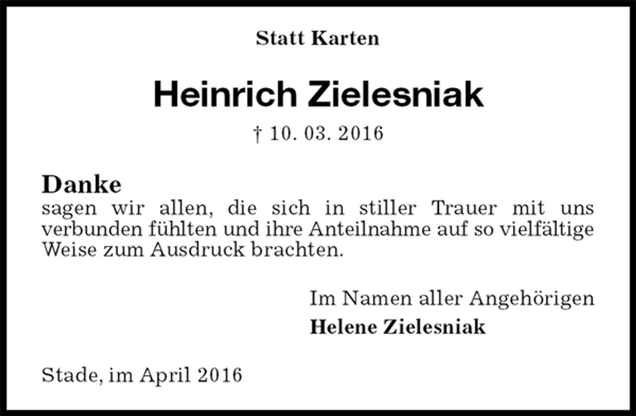 <p>Statt Karten<br />Heinrich Zielesniak<br />† 10. 03. 2016<br />Danke<br />sagen wir allen, die sich in stiller Trauer mit uns<br />verbunden fühlten und ihre Anteilnahme auf so vielfältige<br />Weise zum Ausdruck brachten.<br />Im Namen aller Angehörigen<br />Helene Zielesniak<br />Stade, im April 2016</p>