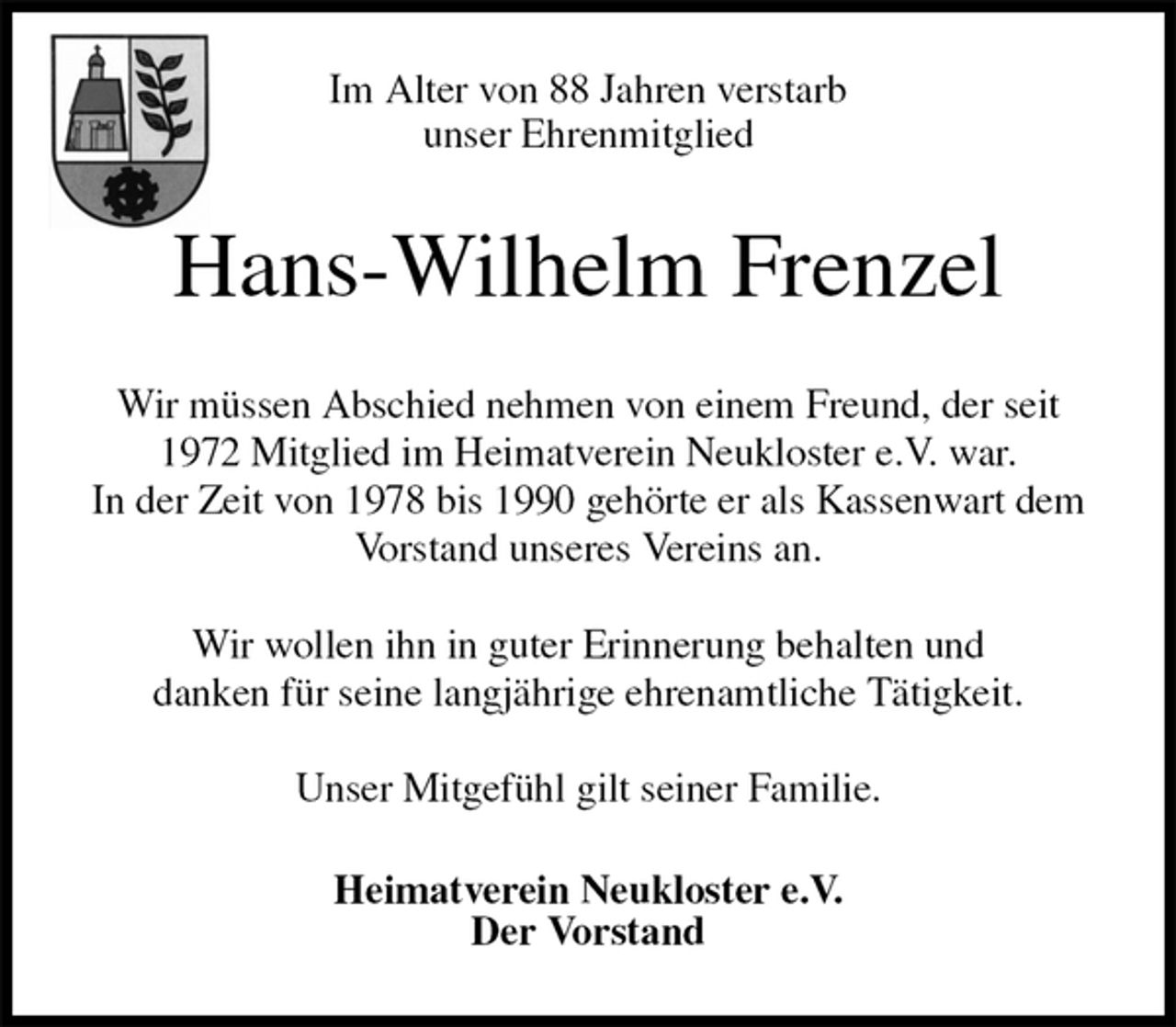 <p>Im Alter von 88 Jahren verstarb<br />unser Ehrenmitglied<br />Hans-Wilhelm Frenzel<br />Wir müssen Abschied nehmen von einem Freund, der seit 1972 Mitglied im Heimatverein Neukloster e.V. war.<br />In der Zeit von 1978 bis 1990 gehörte er als Kassenwart dem Vorstand unseres Vereins an.</p><p>Wir wollen ihn in guter Erinnerung behalten und<br />danken für seine langjährige ehrenamtliche Tätigkeit.</p><p>Unser Mitgefühl gilt seiner Familie.<br />Heimatverein Neukloster e.V.<br />Der Vorstand</p>
