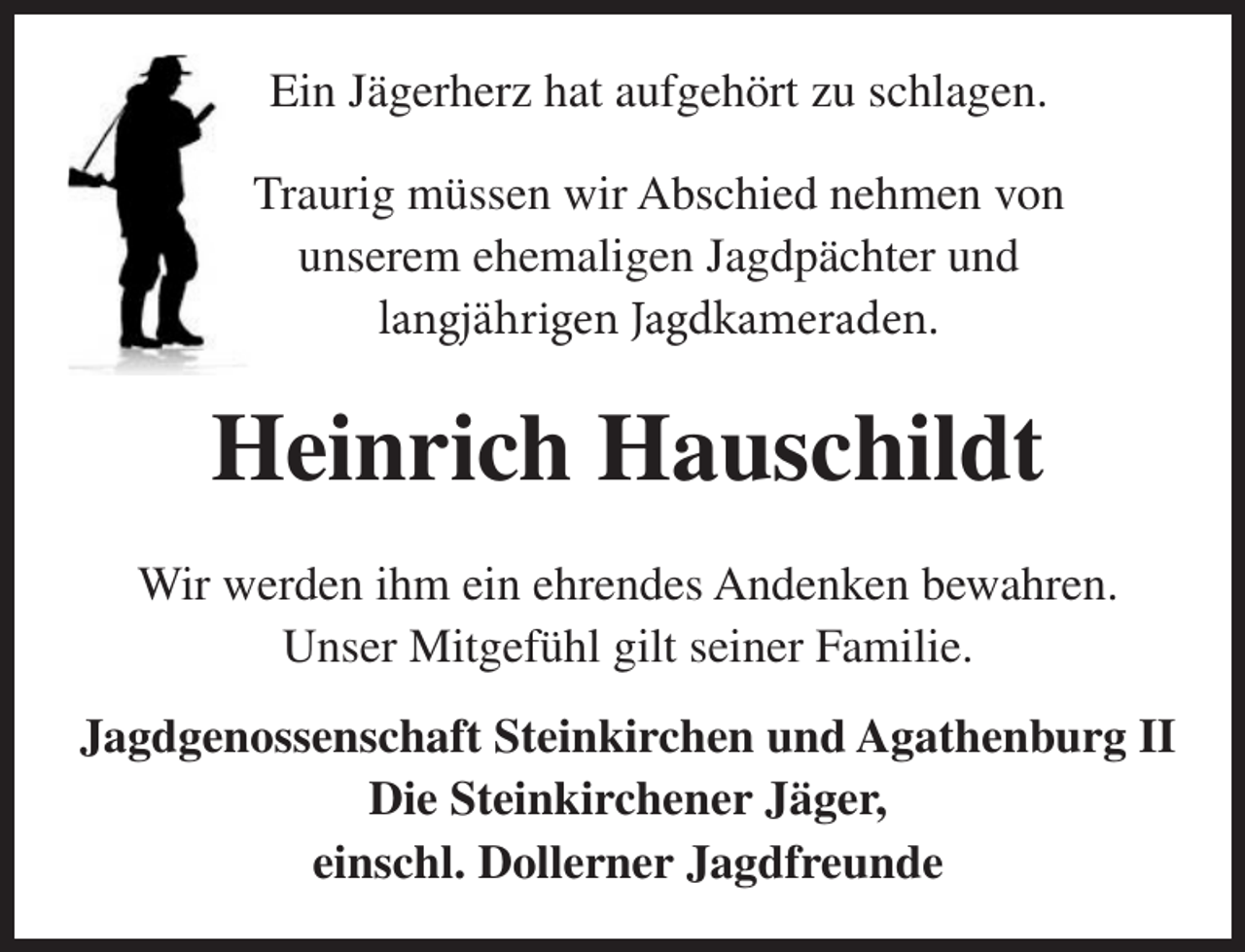 <p>Ein Jägerherz hat aufgehört zu schlagen.<br />Traurig müssen wir Abschied nehmen von<br />unserem ehemaligen Jagdpächter und<br />langjährigen Jagdkameraden.<br />Heinrich Hauschildt<br />Wir werden ihm ein ehrendes Andenken bewahren.<br />Unser Mitgefühl gilt seiner Familie.<br />Jagdgenossenschaft Steinkirchen und Agathenburg II<br />Die Steinkirchener Jäger,<br />einschl. Dollerner Jagdfreunde</p>
