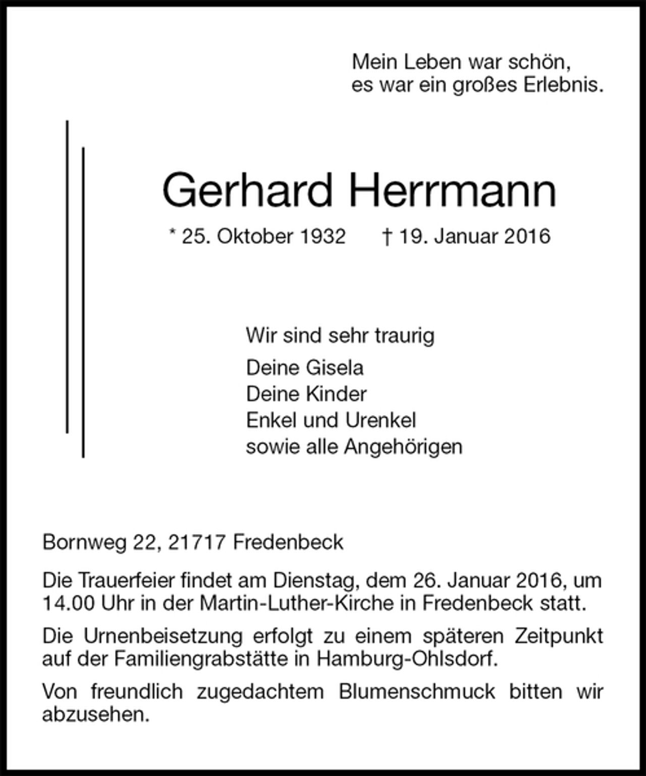 <p>Mein Leben war schön,<br />es war ein großes Erlebnis.<br />Gerhard Herrmann<br />* 25. Oktober 1932 † 19. Januar 2016<br />Wir sind sehr traurig<br />Deine Gisela<br />Deine Kinder<br />Enkel und Urenkel<br />sowie alle Angehörigen<br />Bornweg 22, 21717 Fredenbeck<br />Die Trauerfeier findet am Dienstag, dem 26. Januar 2016, um<br />14.00 Uhr in der Martin-Luther-Kirche in Fredenbeck statt.<br />Die Urnenbeisetzung erfolgt zu einem späteren Zeitpunkt auf der Familiengrabstätte in Hamburg-Ohlsdorf.<br />Von freundlich zugedachtem Blumenschmuck bitten wir<br />abzusehen.</p>