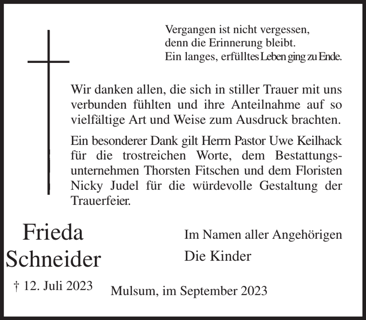 <p>Vergangen ist nicht vergessen,<br />denn die Erinnerung bleibt.<br />Ein langes, erfülltes Leben ging zu Ende.<br />Wir danken allen, die sich in stiller Trauer mit uns verbunden fühlten und ihre Anteilnahme auf so vielfältige Art und Weise zum Ausdruck brachten.<br />Ein besonderer Dank gilt Herrn Pastor Uwe Keilhack<br />für die trostreichen Worte, dem Bestattungs-<br />unternehmen Thorsten Fitschen und dem Floristen Nicky Judel für die würdevolle Gestaltung der Trauerfeier.<br />Im Namen aller Angehörigen<br />Die Kinder<br />Mulsum, im September 2023<br />Frieda<br />Schneider<br />† 12. Juli 2023</p>