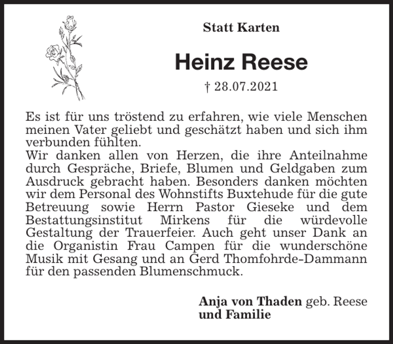 <p>Statt Karten<br />Heinz Reese<br />† 28.07.2021<br />Es ist für uns tröstend zu erfahren, wie viele Menschen meinen Vater geliebt und geschätzt haben und sich ihm verbunden fühlten.<br />Wir danken allen von Herzen, die ihre Anteilnahme durch Gespräche, Briefe, Blumen und Geldgaben zum Ausdruck gebracht haben. Besonders danken möchten wir dem Personal des Wohnstifts Buxtehude für die gute Betreuung sowie Herrn Pastor Gieseke und dem<br />Bestattungsinstitut Mirkens für die würdevolle<br />Gestaltung der Trauerfeier. Auch geht unser Dank an die Organistin Frau Campen für die wunderschöne<br />Musik mit Gesang und an Gerd Thomfohrde-Dammann für den passenden Blumenschmuck.<br />Anja von Thaden geb. Reese<br />und Familie</p>