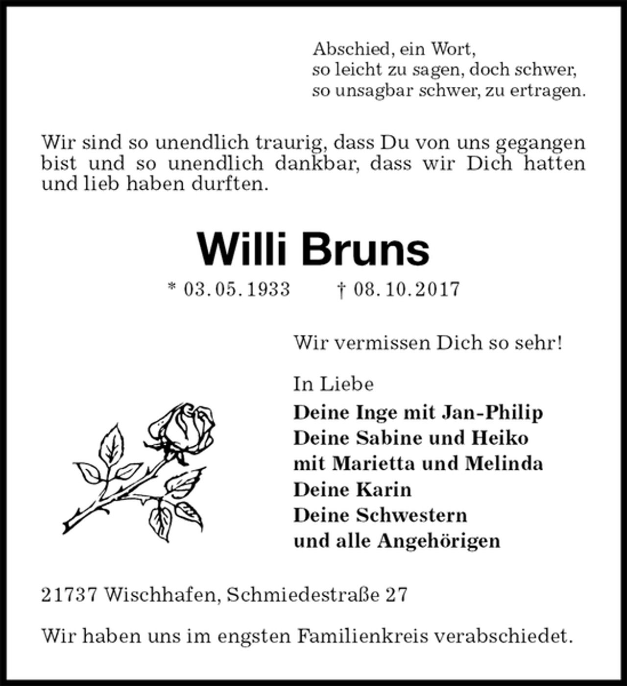 <p>Abschied, ein Wort,<br />so leicht zu sagen, doch schwer,<br />so unsagbar schwer, zu ertragen.<br />Wir sind so unendlich traurig, dass Du von uns gegangen<br />bist und so unendlich dankbar, dass wir Dich hatten und lieb haben durften.<br />Willi Bruns<br />* 03. 05. 1933 † 08. 10. 2017<br />Wir vermissen Dich so sehr!</p><p>In Liebe<br />Deine Inge mit Jan-Philip<br />Deine Sabine und Heiko<br />mit Marietta und Melinda<br />Deine Karin<br />Deine Schwestern<br />und alle Angehörigen<br />21737 Wischhafen, Schmiedestraße 27</p><p>Wir haben uns im engsten Familienkreis verabschiedet.</p>