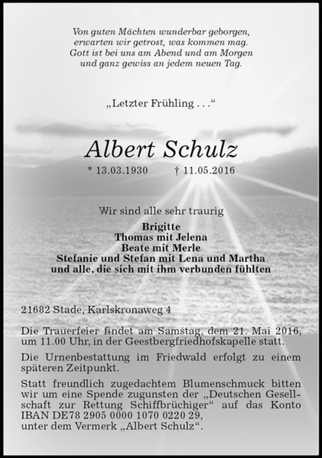 <p>Von guten Mächten wunderbar geborgen,<br />erwarten wir getrost, was kommen mag.<br />Gott ist bei uns am Abend und am Morgen<br />und ganz gewiss an jedem neuen Tag.<br />„Letzter Frühling . . .“<br />Albert Schulz<br />* 13.03.1930 † 11.05.2016<br />Wir sind alle sehr traurig<br />Brigitte<br />Thomas mit Jelena<br />Beate mit Merle<br />Stefanie und Stefan mit Lena und Martha<br />und alle, die sich mit ihm verbunden fühlten<br />21682 Stade, Karlskronaweg 4</p>
<p>Die Trauerfeier findet am Samstag, dem 21. Mai 2016, um 11.00 Uhr, in der Geestbergfriedhofskapelle statt.<br />Die Urnenbestattung im Friedwald erfolgt zu einem späteren Zeitpunkt.<br />Statt freundlich zugedachtem Blumenschmuck bitten wir um eine Spende zugunsten der „Deutschen Gesellschaft zur Rettung Schiffbrüchiger“ auf das Konto IBAN DE78 2905 0000 1070 0220 29,<br />unter dem Vermerk „Albert Schulz“.</p>