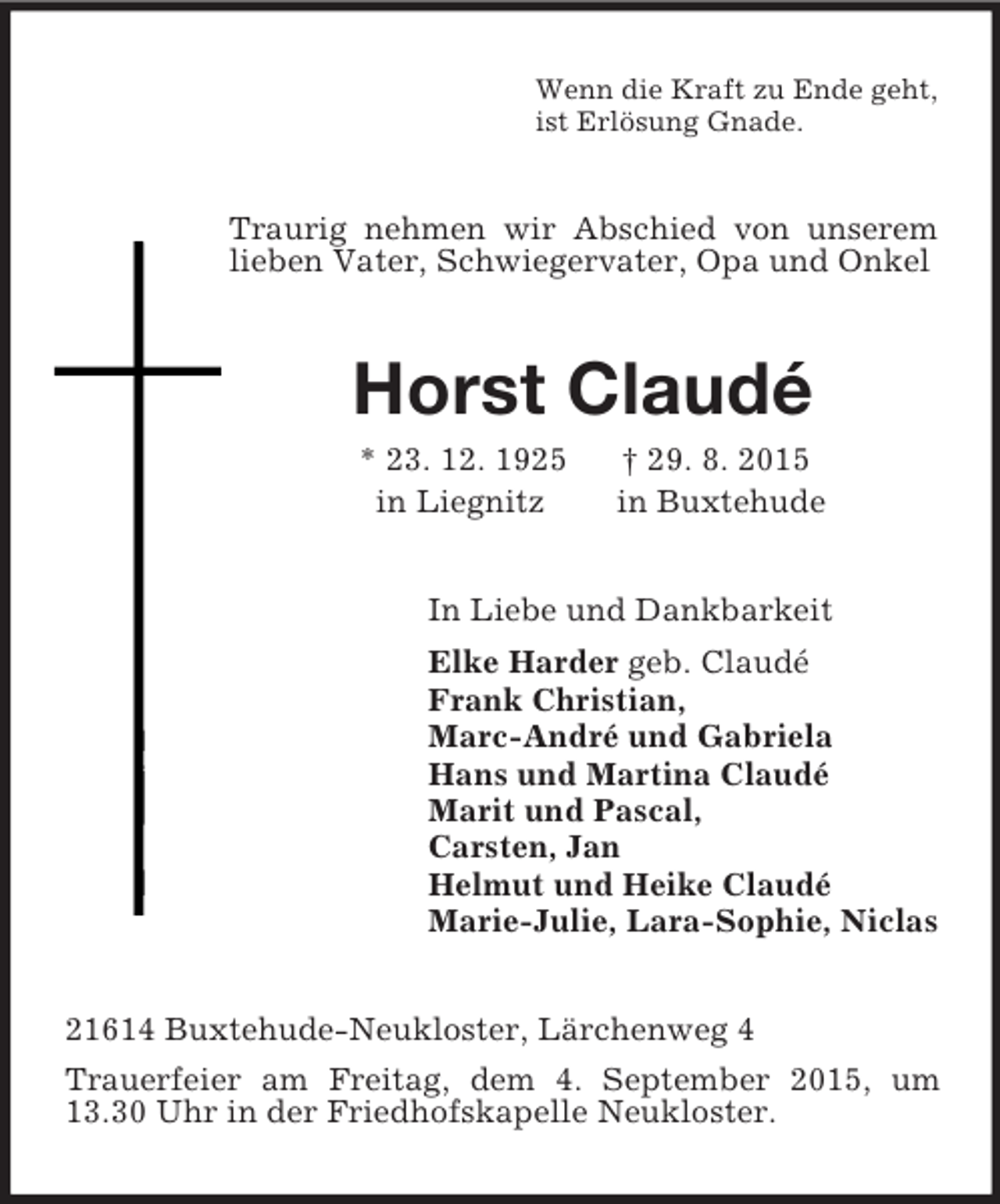<p>Wenn die Kraft zu Ende geht,<br />ist Erlösung Gnade.<br />Traurig nehmen wir Abschied von unserem lieben Vater, Schwiegervater, Opa und Onkel<br />Horst Claudé<br />* 23. 12. 1925 † 29. 8. 2015<br />in Liegnitz in Buxtehude<br />In Liebe und Dankbarkeit<br />Elke Harder geb. Claudé<br />Frank Christian,<br />Marc-André und Gabriela<br />Hans und Martina Claudé<br />Marit und Pascal,<br />Carsten, Jan<br />Helmut und Heike Claudé<br />Marie-Julie, Lara-Sophie, Niclas<br />21614 Buxtehude-Neukloster, Lärchenweg 4<br />Trauerfeier am Freitag, dem 4. September 2015, um 13.30 Uhr in der Friedhofskapelle Neukloster.</p>