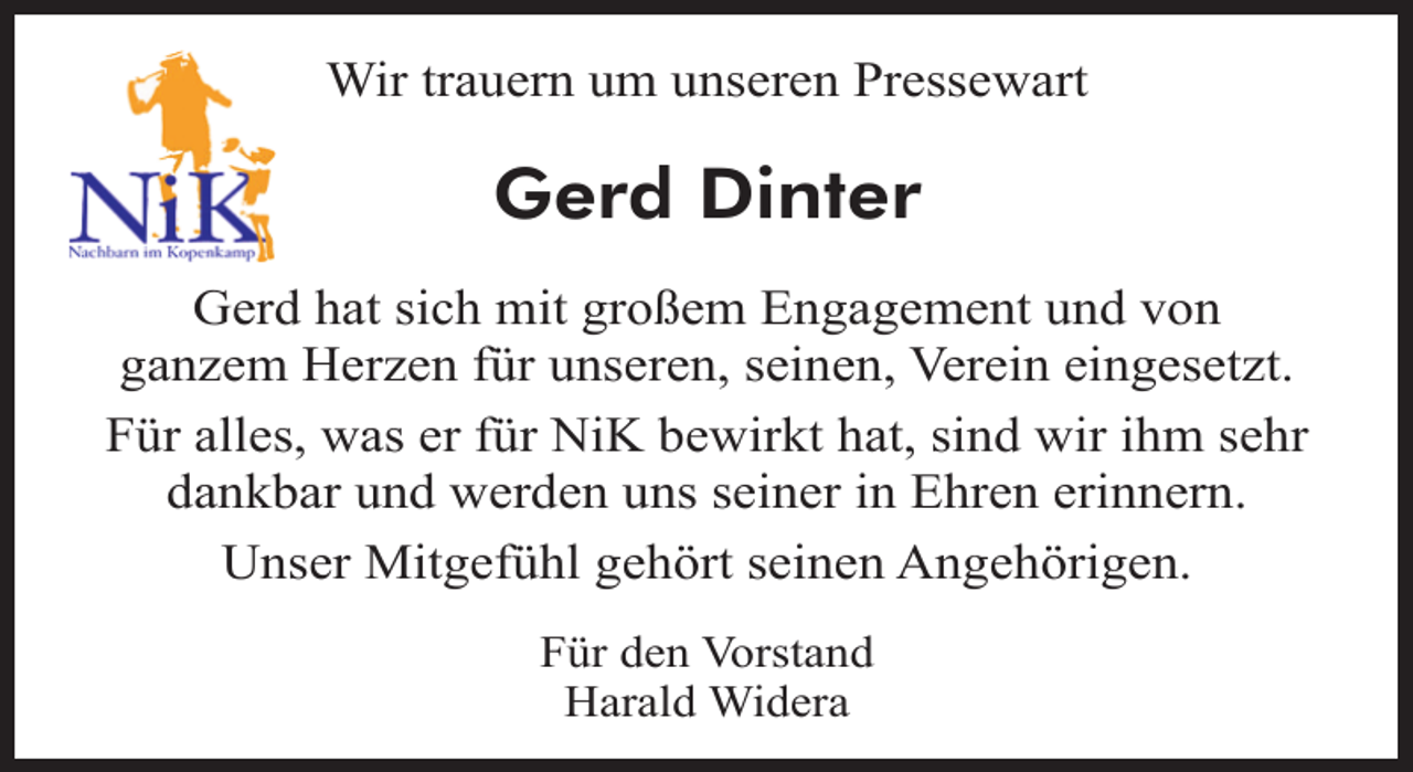 <p>Wir trauern um unseren Pressewart</p><p>Gerd Dinter<br />Gerd hat sich mit großem Engagement und von<br />ganzem Herzen für unseren, seinen, Verein eingesetzt.<br />Für alles, was er für NiK bewirkt hat, sind wir ihm sehr<br />dankbar und werden uns seiner in Ehren erinnern.<br />Unser Mitgefühl gehört seinen Angehörigen.<br />Für den Vorstand<br />Harald Widera</p>