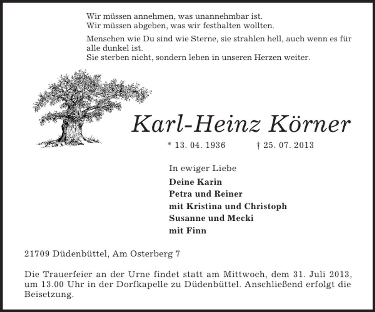 <p>Wir müssen annehmen, was unannehmbar ist.<br />Wir müssen abgeben, was wir festhalten wollten.<br />Menschen wie Du sind wie Sterne, sie strahlen hell, auch wenn es für<br />alle dunkel ist.<br />Sie sterben nicht, sondern leben in unseren Herzen weiter.<br />Karl-Heinz Körner<br />* 13. 04. 1936 † 25. 07. 2013<br />In ewiger Liebe<br />Deine Karin<br />Petra und Reiner<br />mit Kristina und Christoph<br />Susanne und Mecki<br />mit Finn<br />21709 Düdenbüttel, Am Osterberg 7</p><p>Die Trauerfeier an der Urne findet statt am Mittwoch, dem 31. Juli 2013, um 13.00 Uhr in der Dorfkapelle zu Düdenbüttel. Anschließend erfolgt die Beisetzung.</p>
