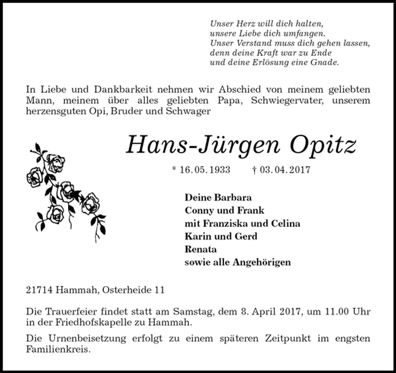<p>Unser Herz will dich halten,<br />unsere Liebe dich umfangen.<br />Unser Verstand muss dich gehen lassen,<br />denn deine Kraft war zu Ende<br />und deine Erlösung eine Gnade.<br />In Liebe und Dankbarkeit nehmen wir Abschied von meinem geliebten Mann, meinem über alles geliebten Papa, Schwiegervater, unserem<br />herzensguten Opi, Bruder und Schwager<br />Hans-Jürgen Opitz<br />* 16. 05. 1933 † 03. 04. 2017<br />Deine Barbara<br />Conny und Frank<br />mit Franziska und Celina<br />Karin und Gerd<br />Renata<br />sowie alle Angehörigen<br />21714 Hammah, Osterheide 11</p>
<p>Die Trauerfeier findet statt am Samstag, dem 8. April 2017, um 11.00 Uhr in der Friedhofskapelle zu Hammah.<br />Die Urnenbeisetzung erfolgt zu einem späteren Zeitpunkt im engsten<br />Familienkreis.</p>