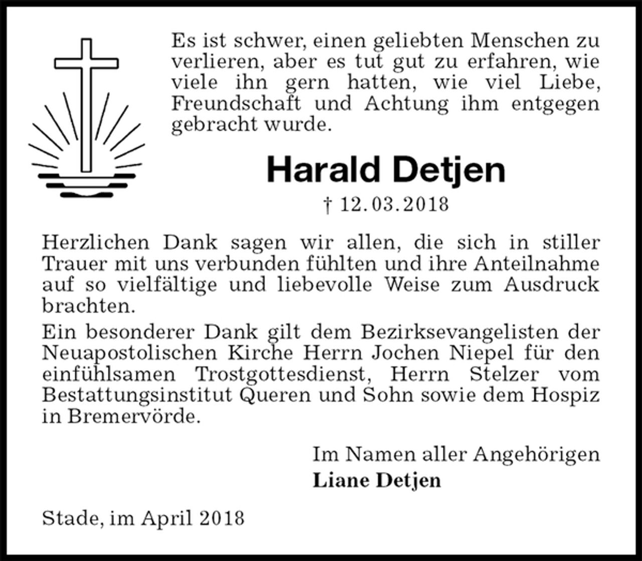 <p>Es ist schwer, einen geliebten Menschen zu verlieren, aber es tut gut zu erfahren, wie viele ihn gern hatten, wie viel Liebe, Freundschaft und Achtung ihm entgegen gebracht wurde.<br />Harald Detjen<br />† 12. 03. 2018<br />Herzlichen Dank sagen wir allen, die sich in stiller Trauer mit uns verbunden fühlten und ihre Anteilnahme<br />auf so vielfältige und liebevolle Weise zum Ausdruck brachten.<br />Ein besonderer Dank gilt dem Bezirksevangelisten der Neuapostolischen Kirche Herrn Jochen Niepel für den einfühlsamen Trostgottesdienst, Herrn Stelzer vom<br />Bestattungsinstitut Queren und Sohn sowie dem Hospiz in Bremervörde.<br />Im Namen aller Angehörigen<br />Liane Detjen<br />Stade, im April 2018</p>