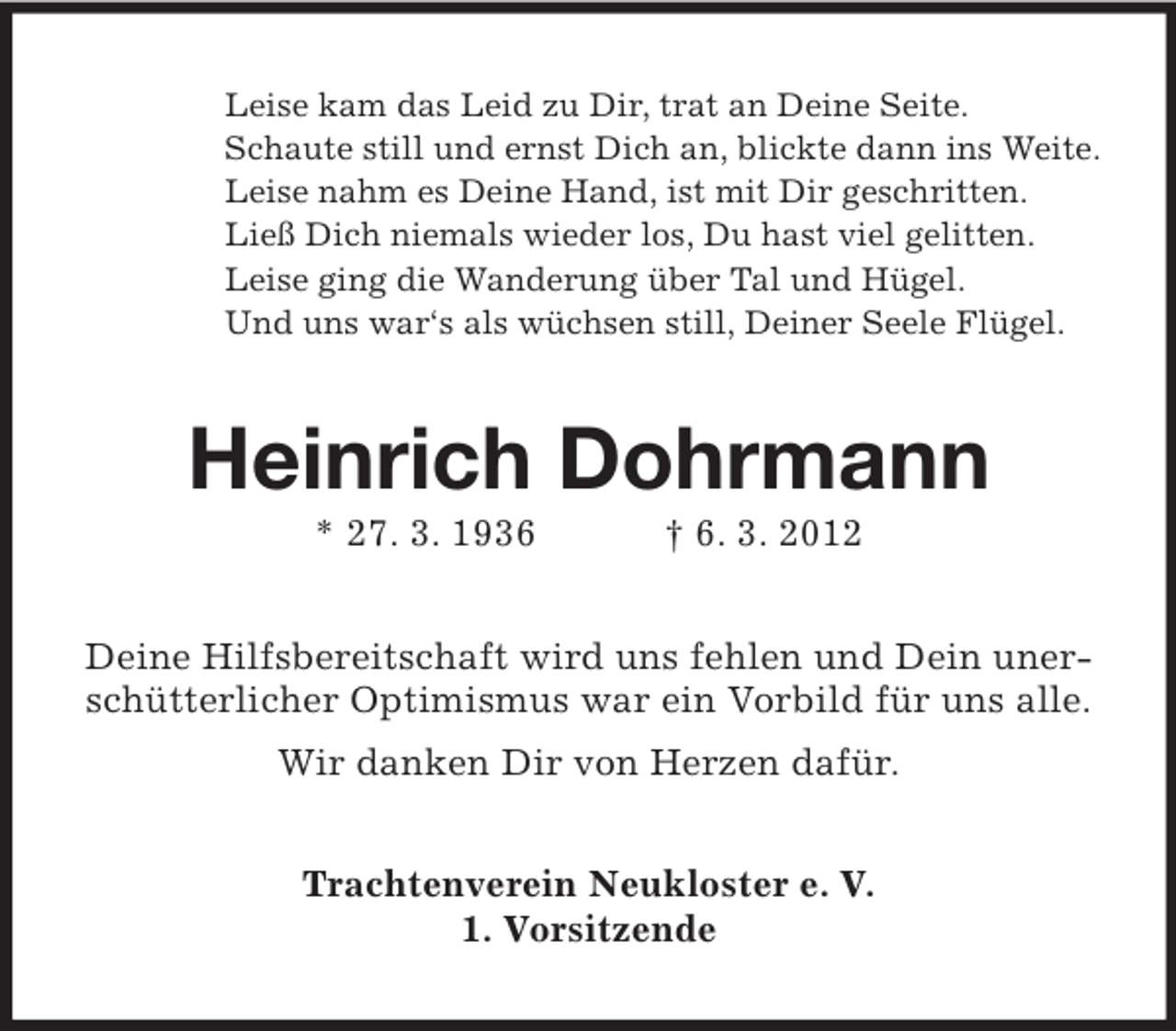 <p>Leise kam das Leid zu Dir, trat an Deine Seite.<br />Schaute still und ernst Dich an, blickte dann ins Weite.<br />Leise nahm es Deine Hand, ist mit Dir geschritten.<br />Ließ Dich niemals wieder los, Du hast viel gelitten.<br />Leise ging die Wanderung über Tal und Hügel.<br />Und uns war‘s als wüchsen still, Deiner Seele Flügel.</p><p>Heinrich Dohrmann<br />* 27. 3. 1936</p><p>† 6. 3. 2012</p><p>Deine Hilfsbereitschaft wird uns fehlen und Dein unerschütterlicher Optimismus war ein Vorbild für uns alle.<br />Wir danken Dir von Herzen dafür.<br />Trachtenverein Neukloster e. V.<br />1. Vorsitzende</p>