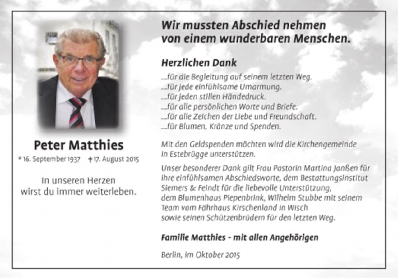 <p>Peter Matthies<br />*16. September 1937 +17. August 2015<br />In unseren Herzen<br />wirst du immer weiterleben.</p><p>Wir mussten Abschied nehmen<br />von einem wunderbaren Menschen.<br />Herzlichen Dank<br />...für die Begleitung auf seinem letzten Weg.<br />...für jede einfühlsame Umarmung.<br />...für jeden stillen Händedruck.<br />...für alle persönlichen Worte und Briefe.<br />...für alle Zeichen der Liebe und Freundschaft.<br />...für Blumen, Kränze und Spenden.<br />Mit den Geldspenden möchten wird die Kirchengemeinde<br />in Estebrügge unterstützen.<br />Unser besonderer Dank gilt Frau Pastorin Martina Janßen für<br />ihre einfühlsamen Abschiedsworte, dem Bestattungsinstitut<br />Siemers &amp; Feindt für die liebevolle Unterstützung,<br />dem Blumenhaus Piepenbrink, Wilhelm Stubbe mit seinem<br />Team vom Fährhaus Kirschenland in Wisch<br />sowie seinen Schützenbrüdern für den letzten Weg.</p><p>Familie Matthies - mit allen Angehörigen</p><p>Berlin, im Oktober 2015</p>