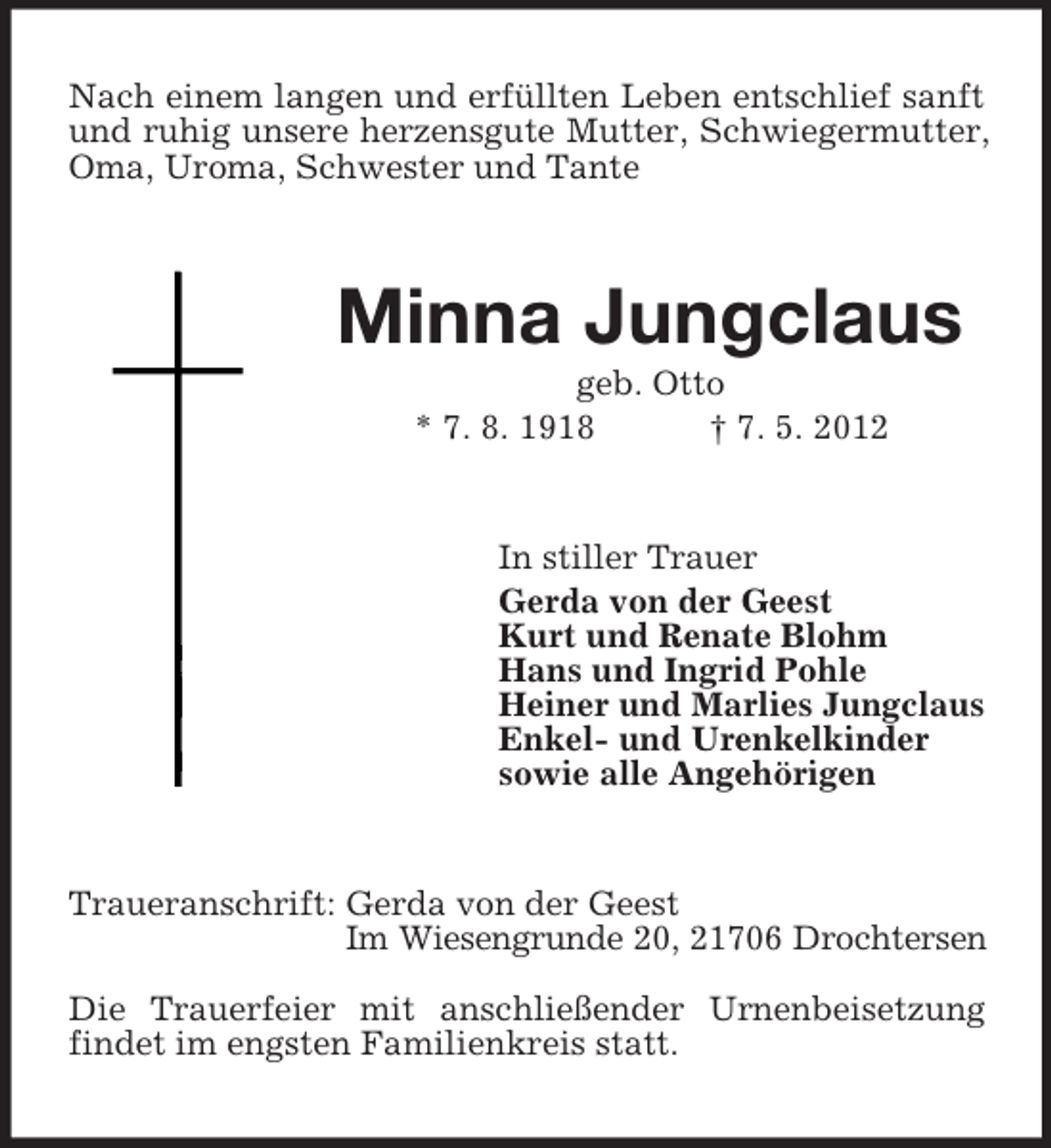 <p>Nach einem langen und erfüllten Leben entschlief sanft<br />und ruhig unsere herzensgute Mutter, Schwiegermutter,<br />Oma, Uroma, Schwester und Tante</p><p>Minna Jungclaus<br />geb. Otto<br />* 7. 8. 1918<br />† 7. 5. 2012</p><p>In stiller Trauer<br />Gerda von der Geest<br />Kurt und Renate Blohm<br />Hans und Ingrid Pohle<br />Heiner und Marlies Jungclaus<br />Enkel- und Urenkelkinder<br />sowie alle Angehörigen</p><p>Traueranschrift: Gerda von der Geest<br />Im Wiesengrunde 20, 21706 Drochtersen<br />Die Trauerfeier mit anschließender Urnenbeisetzung<br />findet im engsten Familienkreis statt.</p>