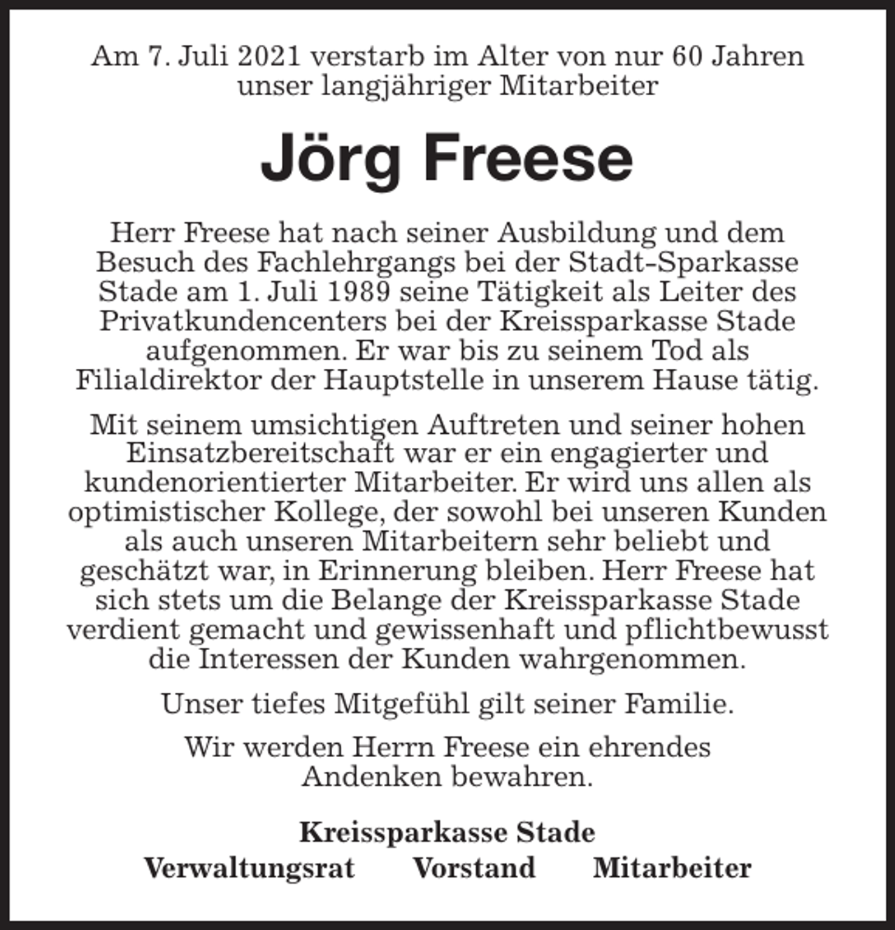<p>Am 7. Juli 2021 verstarb im Alter von nur 60 Jahren<br />unser langjähriger Mitarbeiter<br />Jörg Freese<br />Kreissparkasse Stade<br />Verwaltungsrat Vorstand Mitarbeiter<br />Herr Freese hat nach seiner Ausbildung und dem<br />Besuch des Fachlehrgangs bei der Stadt-Sparkasse<br />Stade am 1. Juli 1989 seine Tätigkeit als Leiter des<br />Privatkundencenters bei der Kreissparkasse Stade<br />aufgenommen. Er war bis zu seinem Tod als<br />Filialdirektor der Hauptstelle in unserem Hause tätig.<br />Mit seinem umsichtigen Auftreten und seiner hohen Einsatzbereitschaft war er ein engagierter und<br />kundenorientierter Mitarbeiter. Er wird uns allen als optimistischer Kollege, der sowohl bei unseren Kunden als auch unseren Mitarbeitern sehr beliebt und<br />geschätzt war, in Erinnerung bleiben. Herr Freese hat sich stets um die Belange der Kreissparkasse Stade<br />verdient gemacht und gewissenhaft und pflichtbewusst die Interessen der Kunden wahrgenommen.<br />Unser tiefes Mitgefühl gilt seiner Familie.<br />Wir werden Herrn Freese ein ehrendes<br />Andenken bewahren.</p>