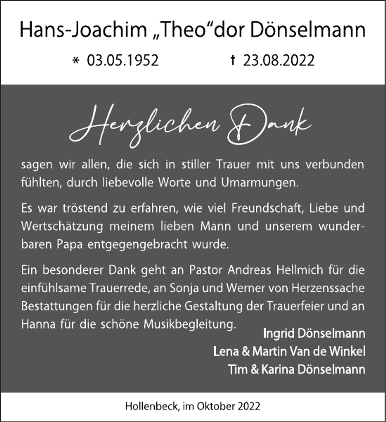 <p>Hans-Joachim „Theo“dor Dönselmann<br />* 03.05.1952 + 23.08.2022<br />Herzlichen Dank<br />sagen wir allen, die sich in stiller Trauer mit uns verbunden<br />fühlten,durch liebevolle Worte und Umarmungen.<br />Es war tröstend zu erfahren, wie viel Freundschaft, Liebe und<br />Wertschätzung meinem lieben Mann und unserem wunder-<br />baren Papa entgegengebracht wurde.<br />Ein besonderer Dank geht an Pastor Andreas Hellmich für die<br />einfühlsameTrauerrede, an Sonja und Werner von Herzenssache<br />Bestattungen für die herzliche Gestaltung der Trauerfeier und an<br />Hanna für die schöne Musikbegleitung.<br />Ingrid Dönselmann<br />Lena &amp; Martin Van de Winkel<br />Tim &amp; Karina Dönselmann<br />Hollenbeck, im Oktober 2022</p>