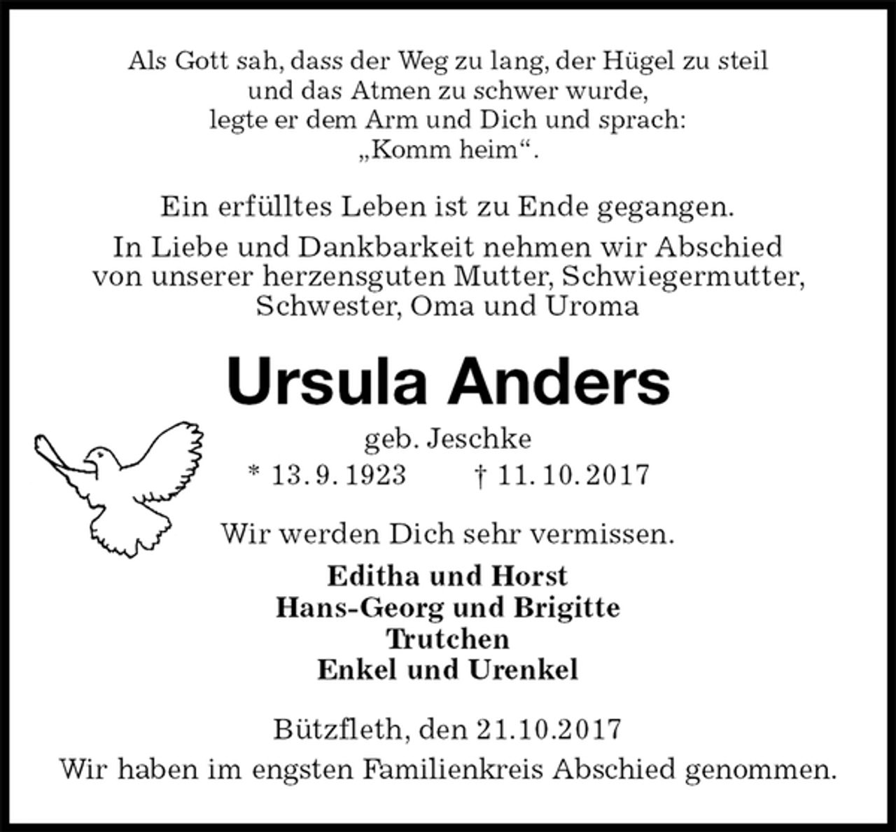 <p>Als Gott sah, dass der Weg zu lang, der Hügel zu steil<br />und das Atmen zu schwer wurde,<br />legte er dem Arm und Dich und sprach:<br />„Komm heim“.<br />Ein erfülltes Leben ist zu Ende gegangen.<br />In Liebe und Dankbarkeit nehmen wir Abschied<br />von unserer herzensguten Mutter, Schwiegermutter, Schwester, Oma und Uroma<br />Ursula Anders<br />geb. Jeschke<br />* 13. 9. 1923 † 11. 10. 2017<br />Wir werden Dich sehr vermissen.<br />Editha und Horst<br />Hans-Georg und Brigitte<br />Trutchen<br />Enkel und Urenkel<br />Bützfleth, den 21.10.2017<br />Wir haben im engsten Familienkreis Abschied genommen.</p>