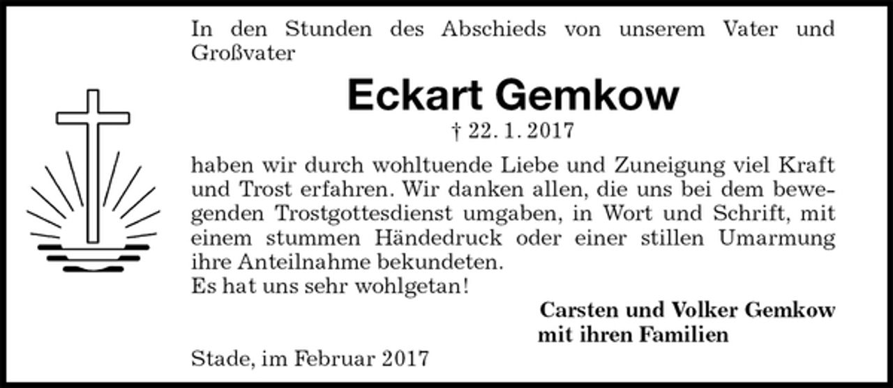 <p>In den Stunden des Abschieds von unserem Vater und<br />Großvater<br />Eckart Gemkow<br />† 22. 1. 2017<br />haben wir durch wohltuende Liebe und Zuneigung viel Kraft<br />und Trost erfahren. Wir danken allen, die uns bei dem bewe-<br />genden Trostgottesdienst umgaben, in Wort und Schrift, mit<br />einem stummen Händedruck oder einer stillen Umarmung<br />ihre Anteilnahme bekundeten.<br />Es hat uns sehr wohlgetan!<br />Carsten und Volker Gemkow<br />mit ihren Familien<br />Stade, im Februar 2017</p>