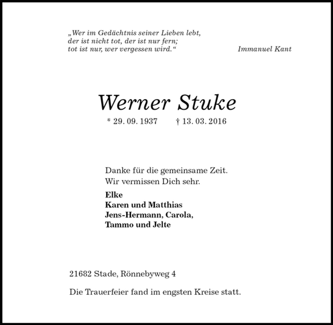 <p>„Wer im Gedächtnis seiner Lieben lebt,<br />der ist nicht tot, der ist nur fern;<br />tot ist nur, wer vergessen wird.“ Immanuel Kant<br />Werner Stuke<br />* 29. 09. 1937 † 13. 03. 2016<br />Danke für die gemeinsame Zeit.<br />Wir vermissen Dich sehr.<br />Elke<br />Karen und Matthias<br />Jens-Hermann, Carola,<br />Tammo und Jelte<br />21682 Stade, Rönnebyweg 4</p>
<p>Die Trauerfeier fand im engsten Kreise statt.</p>