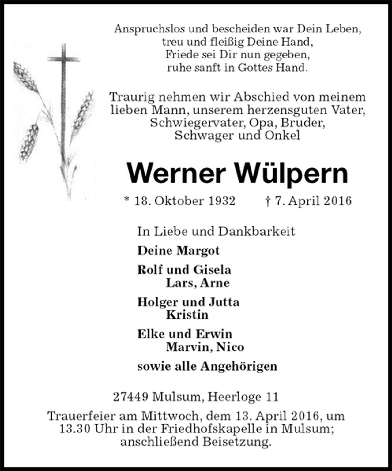 <p>Anspruchslos und bescheiden war Dein Leben,<br />treu und fleißig Deine Hand,<br />Friede sei Dir nun gegeben,<br />ruhe sanft in Gottes Hand.<br />Traurig nehmen wir Abschied von meinem lieben Mann, unserem herzensguten Vater, Schwiegervater, Opa, Bruder,<br />Schwager und Onkel<br />Werner Wülpern<br />* 18. Oktober 1932 † 7. April 2016<br />In Liebe und Dankbarkeit<br />Deine Margot<br />Rolf und Gisela<br />Lars, Arne<br />Holger und Jutta<br />Kristin<br />Elke und Erwin<br />Marvin, Nico<br />sowie alle Angehörigen<br />27449 Mulsum, Heerloge 11<br />Trauerfeier am Mittwoch, dem 13. April 2016, um<br />13.30 Uhr in der Friedhofskapelle in Mulsum;<br />anschließend Beisetzung.</p>