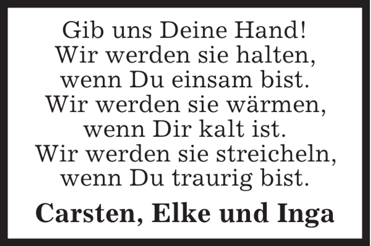 <p>Gib uns Deine Hand!<br />Wir werden sie halten,<br />wenn Du einsam bist.<br />Wir werden sie wärmen, wenn Dir kalt ist.<br />Wir werden sie streicheln, wenn Du traurig bist.<br />Carsten, Elke und Inga</p>