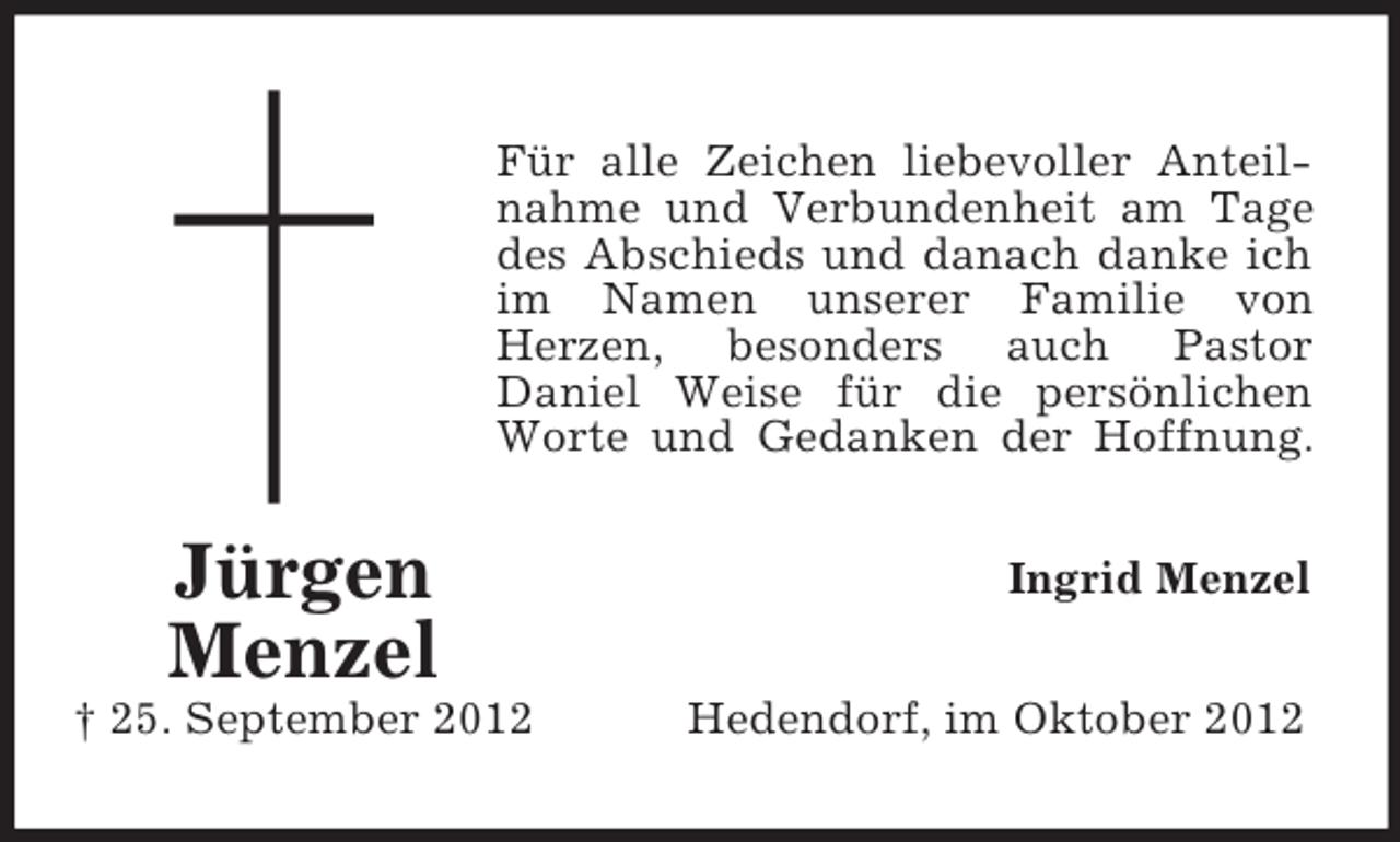 <p>Für alle Zeichen liebevoller Anteilnahme und Verbundenheit am Tage<br />des Abschieds und danach danke ich<br />im Namen unserer Familie von<br />Herzen, besonders auch Pastor<br />Daniel Weise für die persönlichen<br />Worte und Gedanken der Hoffnung.</p><p>Jürgen<br />Menzel<br />† 25. September 2012</p><p>Ingrid Menzel<br />Hedendorf, im Oktober 2012</p>