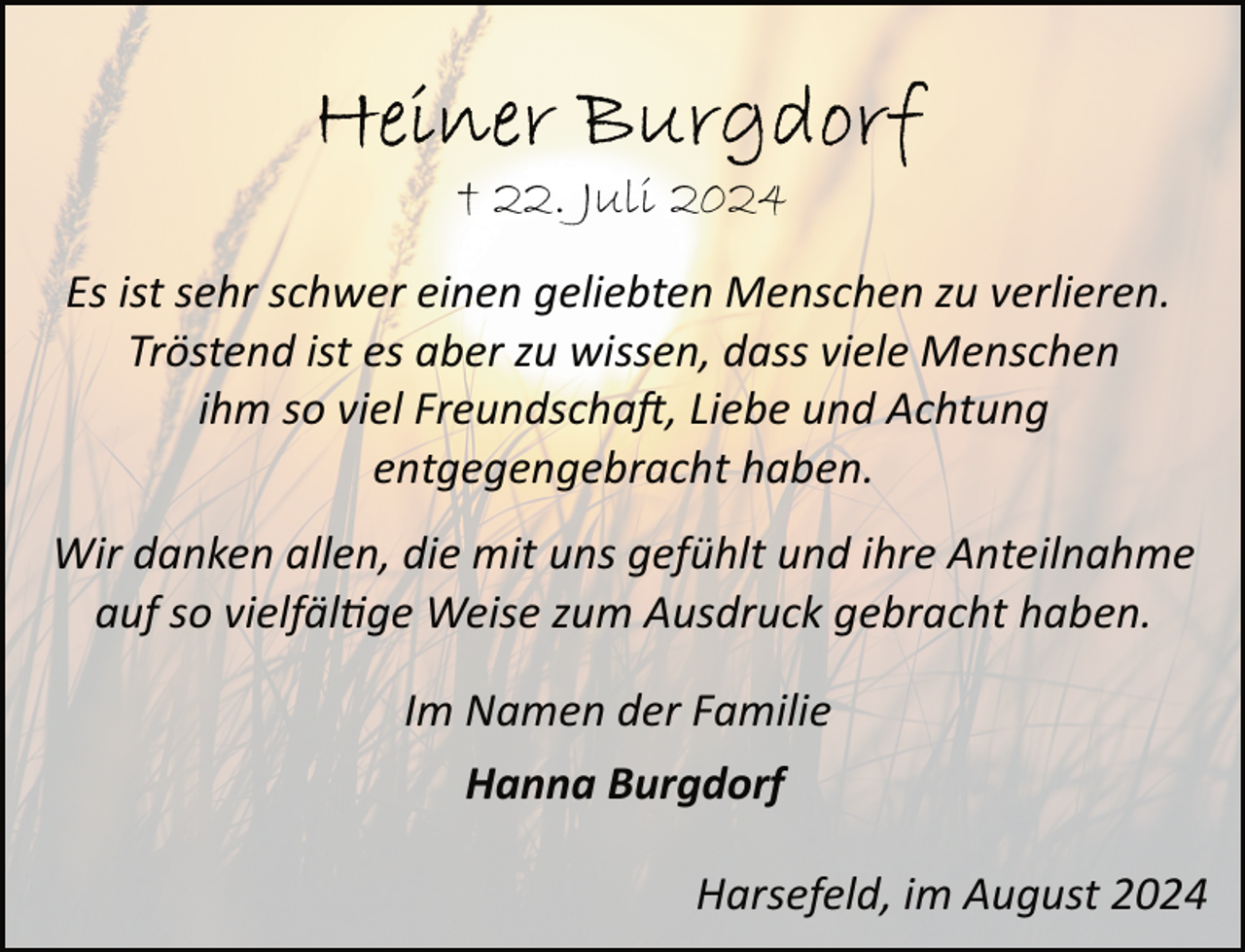 <p>† 22. Juli 2024<br />Es ist sehr schwer einen geliebten Menschen zu verlieren.<br />Tröstend ist es aber zu wissen, dass viele Menschen<br />ihm so viel Freundschaft, Liebe und Achtung<br />entgegengebracht haben.<br />Wir danken allen, die mit uns gefühlt und ihre Anteilnahme<br />auf so vielfältige Weise zum Ausdruck gebracht haben.<br />Im Namen der Familie<br />Hanna Burgdorf<br />Harsefeld, im August 2024</p>