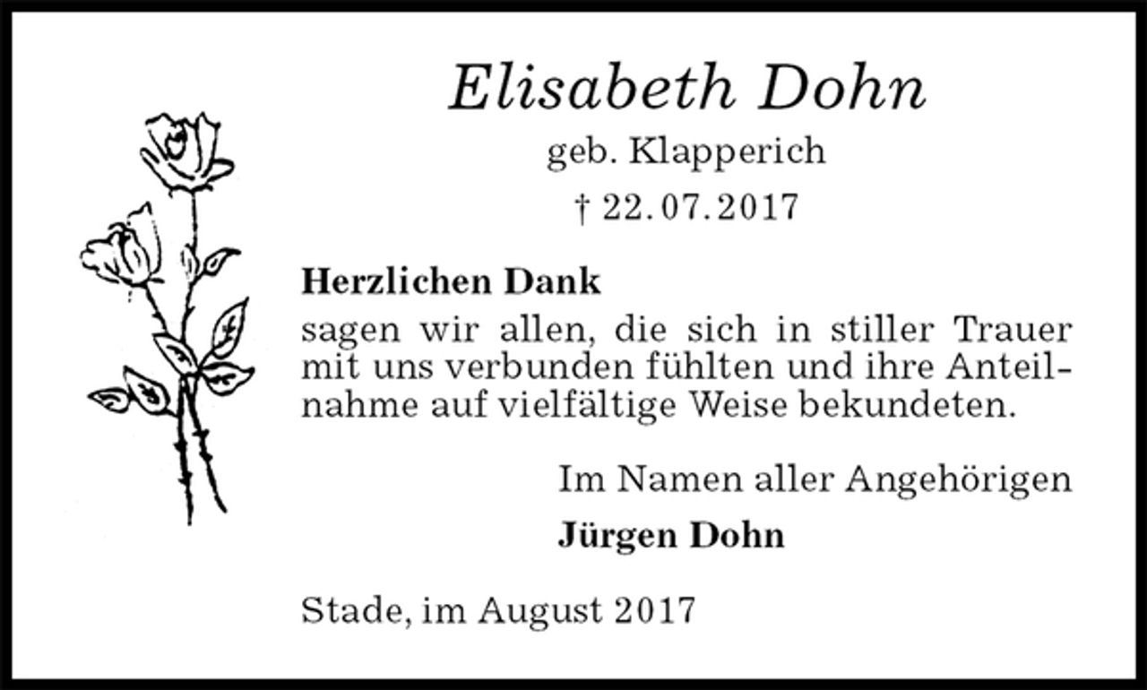 <p>Elisabeth Dohn<br />geb. Klapperich<br />† 22. 07. 2017<br />Herzlichen Dank<br />sagen wir allen, die sich in stiller Trauer mit uns verbunden fühlten und ihre Anteilnahme auf vielfältige Weise bekundeten.<br />Im Namen aller Angehörigen<br />Jürgen Dohn<br />Stade, im August 2017</p>