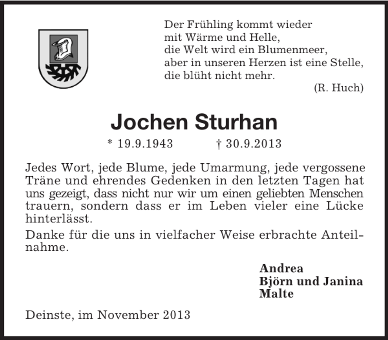 <p>Der Frühling kommt wieder<br />mit Wärme und Helle,<br />die Welt wird ein Blumenmeer,<br />aber in unseren Herzen ist eine Stelle,<br />die blüht nicht mehr.<br />(R. Huch)</p><p>Jochen Sturhan<br />* 19.9.1943</p><p>† 30.9.2013</p><p>Jedes Wort, jede Blume, jede Umarmung, jede vergossene<br />Träne und ehrendes Gedenken in den letzten Tagen hat<br />uns gezeigt, dass nicht nur wir um einen geliebten Menschen<br />trauern, sondern dass er im Leben vieler eine Lücke<br />hinterlässt.<br />Danke für die uns in vielfacher Weise erbrachte Anteilnahme.<br />Andrea<br />Björn und Janina<br />Malte<br />Deinste, im November 2013</p>