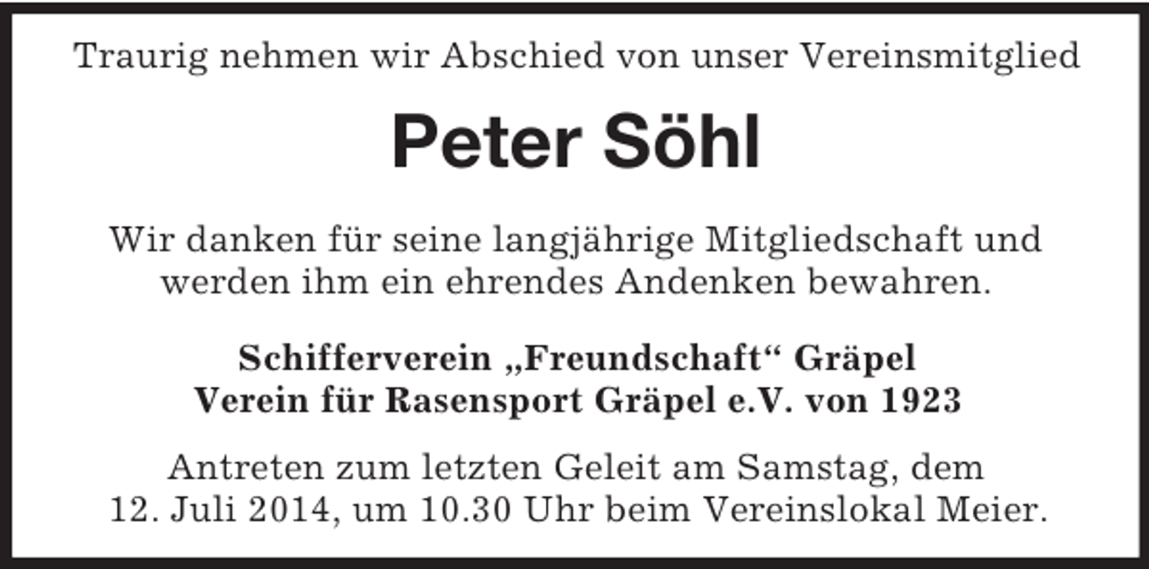 <p>Traurig nehmen wir Abschied von unser Vereinsmitglied<br />Peter Söhl<br />Wir danken für seine langjährige Mitgliedschaft und<br />werden ihm ein ehrendes Andenken bewahren.<br />Schifferverein „Freundschaft“ Gräpel<br />Verein für Rasensport Gräpel e.V. von 1923</p><p>Antreten zum letzten Geleit am Samstag, dem<br />12. Juli 2014, um 10.30 Uhr beim Vereinslokal Meier.</p>