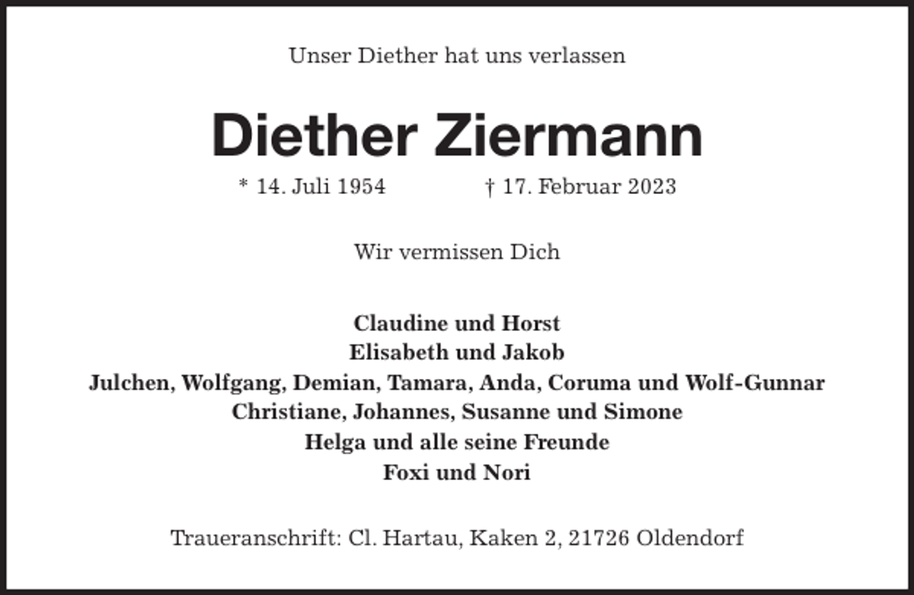 <p>Unser Diether hat uns verlassen<br />Diether Ziermann<br />* 14. Juli 1954 † 17. Februar 2023<br />Wir vermissen Dich<br />Claudine und Horst<br />Elisabeth und Jakob<br />Julchen, Wolfgang, Demian, Tamara, Anda, Coruma und Wolf-Gunnar<br />Christiane, Johannes, Susanne und Simone<br />Helga und alle seine Freunde<br />Foxi und Nori<br />Traueranschrift: Cl. Hartau, Kaken 2, 21726 Oldendorf</p>