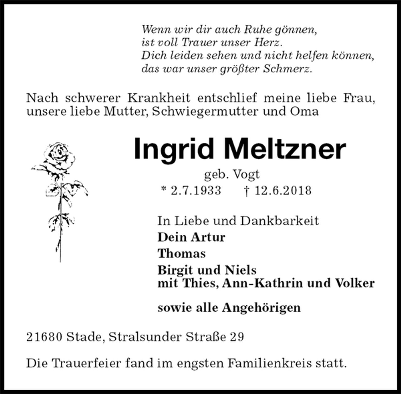 <p>Wenn wir dir auch Ruhe gönnen,<br />ist voll Trauer unser Herz.<br />Dich leiden sehen und nicht helfen können,<br />das war unser größter Schmerz.<br />Nach schwerer Krankheit entschlief meine liebe Frau, unsere liebe Mutter, Schwiegermutter und Oma<br />Ingrid Meltzner<br />geb. Vogt<br />* 2.7.1933 † 12.6.2018<br />In Liebe und Dankbarkeit<br />Dein Artur<br />Thomas<br />Birgit und Niels<br />mit Thies, Ann-Kathrin und Volker<br />sowie alle Angehörigen<br />21680 Stade, Stralsunder Straße 29</p><p>Die Trauerfeier fand im engsten Familienkreis statt.</p>