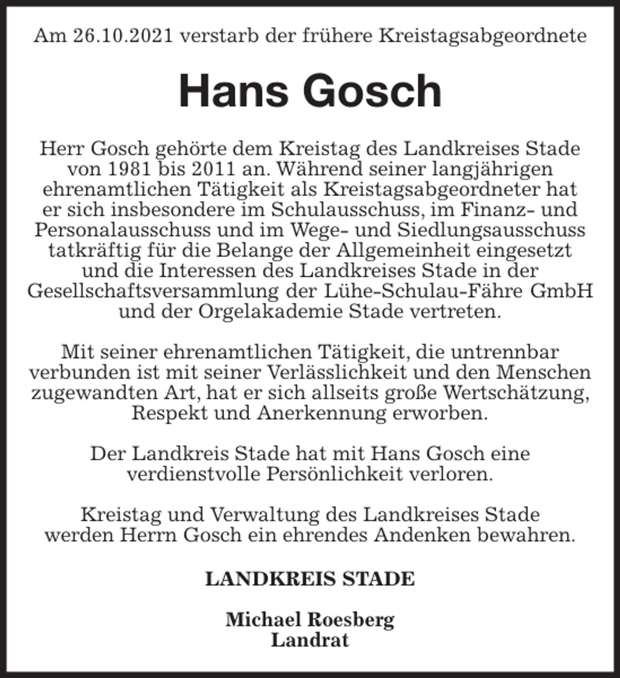 <p>Am 26.10.2021 verstarb der frühere Kreistagsabgeordnete<br />Hans Gosch<br />Herr Gosch gehörte dem Kreistag des Landkreises Stade von 1981 bis 2011 an. Während seiner langjährigen<br />ehrenamtlichen Tätigkeit als Kreistagsabgeordneter hat<br />er sich insbesondere im Schulausschuss, im Finanz- und Personalausschuss und im Wege- und Siedlungsausschuss tatkräftig für die Belange der Allgemeinheit eingesetzt und die Interessen des Landkreises Stade in der<br />Gesellschaftsversammlung der Lühe-Schulau-Fähre GmbH<br />und der Orgelakademie Stade vertreten.</p>
<p>Mit seiner ehrenamtlichen Tätigkeit, die untrennbar<br />verbunden ist mit seiner Verlässlichkeit und den Menschen zugewandten Art, hat er sich allseits große Wertschätzung, Respekt und Anerkennung erworben.</p>
<p>Der Landkreis Stade hat mit Hans Gosch eine<br />verdienstvolle Persönlichkeit verloren.</p>
<p>Kreistag und Verwaltung des Landkreises Stade<br />werden Herrn Gosch ein ehrendes Andenken bewahren.<br />LANDKREIS STADE</p>
<p>Michael Roesberg<br />Landrat</p>