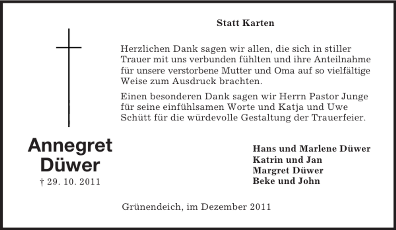 <p>Statt Karten<br />Herzlichen Dank sagen wir allen, die sich in stiller<br />Trauer mit uns verbunden fühlten und ihre Anteilnahme<br />für unsere verstorbene Mutter und Oma auf so vielfältige<br />Weise zum Ausdruck brachten.<br />Einen besonderen Dank sagen wir Herrn Pastor Junge<br />für seine einfühlsamen Worte und Katja und Uwe<br />Schütt für die würdevolle Gestaltung der Trauerfeier.</p><p>Annegret<br />Düwer<br />† 29. 10. 2011</p><p>Hans und Marlene Düwer<br />Katrin und Jan<br />Margret Düwer<br />Beke und John<br />Grünendeich, im Dezember 2011</p>