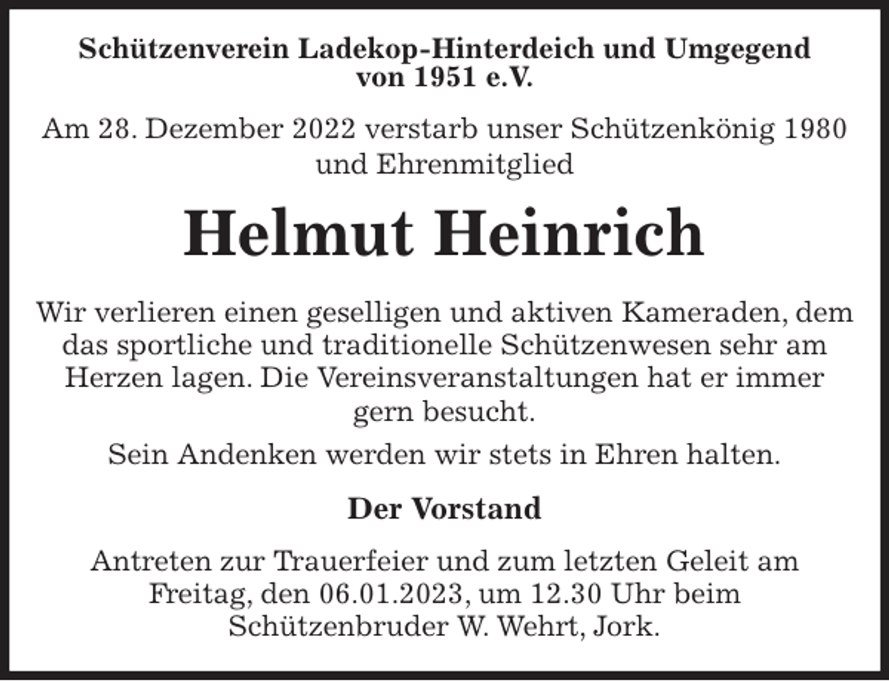 <p>Schützenverein Ladekop-Hinterdeich und Umgegend<br />von 1951 e.V.<br />Am 28. Dezember 2022 verstarb unser Schützenkönig 1980 und Ehrenmitglied<br />Helmut Heinrich<br />Der Vorstand<br />Antreten zur Trauerfeier und zum letzten Geleit am<br />Freitag, den 06.01.2023, um 12.30 Uhr beim<br />Schützenbruder W. Wehrt, Jork.<br />Wir verlieren einen geselligen und aktiven Kameraden, dem das sportliche und traditionelle Schützenwesen sehr am Herzen lagen. Die Vereinsveranstaltungen hat er immer gern besucht.<br />Sein Andenken werden wir stets in Ehren halten.</p>