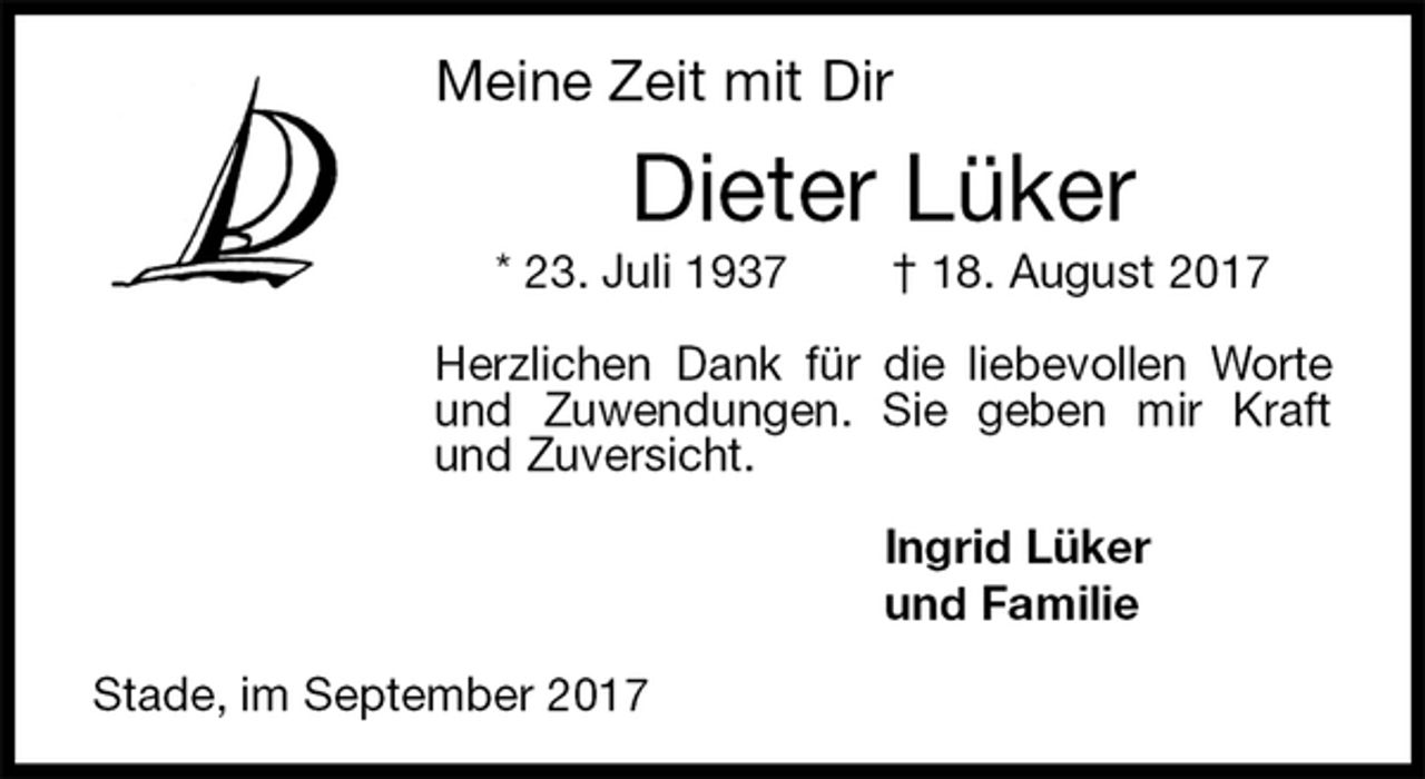 <p>Meine Zeit mit Dir<br />Dieter Lüker<br />* 23. Juli 1937 † 18. August 2017<br />Herzlichen Dank für die liebevollen Worte und Zuwendungen. Sie geben mir Kraft und Zuversicht.<br />Ingrid Lüker<br />und Familie<br />Stade, im September 2017</p>
